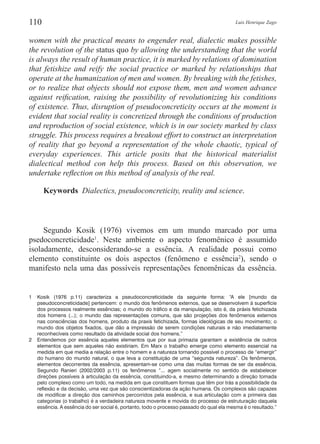 Luis Henrique Zago110
women with the practical means to engender real, dialectic makes possible
the revolution of the status quo by allowing the understanding that the world
is always the result of human practice, it is marked by relations of domination
that fetishize and reify the social practice or marked by relationships that
operate at the humanization of men and women. By breaking with the fetishes,
or to realize that objects should not expose them, men and women advance
against reification, raising the possibility of revolutionizing his conditions
of existence. Thus, disruption of pseudoconcreticity occurs at the moment is
evident that social reality is concretized through the conditions of production
and reproduction of social existence, which is in our society marked by class
struggle. This process requires a breakout effort to construct an interpretation
of reality that go beyond a representation of the whole chaotic, typical of
everyday experiences. This article posits that the historical materialist
dialectical method con help this process. Based on this observation, we
undertake reflection on this method of analysis of the real.
Keywords  Dialectics, pseudoconcreticity, reality and science.
Segundo Kosik (1976) vivemos em um mundo marcado por uma
psedoconcreticidade1
. Neste ambiente o aspecto fenomênico é assumido
isoladamente, desconsiderando-se a essência. A realidade possui como
elemento constituinte os dois aspectos (fenômeno e essência2
), sendo o
manifesto nela uma das possíveis representações fenomênicas da essência.
1	 Kosik (1976 p.11) caracteriza a pseudoconcreticidade da seguinte forma: “A ele [mundo da
pseudoconcreticidade] pertencem: o mundo dos fenômenos externos, que se desenvolvem à superfície
dos processos realmente essências; o mundo do tráfico e da manipulação, isto é, da práxis fetichizada
dos homens (...); o mundo das representações comuns, que são projeções dos fenômenos externos
nas consciências dos homens, produto da praxis fetichizada, formas ideológicas de seu movimento; o
mundo dos objetos fixados, que dão a impressão de serem condições naturais e não imediatamente
reconhecíveis como resultado da atividade social dos homens.”
2	 Entendemos por essência aqueles elementos que por sua primazia garantam a existência de outros
elementos que sem aqueles não existiriam. Em Marx o trabalho emerge como elemento essencial na
medida em que media a relação entre o homem e a natureza tornando possível o processo de “emergir”
do humano do mundo natural, o que leva a constituição de uma “segunda natureza”. Os fenômenos,
elementos decorrentes da essência, apresentam-se como uma das muitas formas de ser da essência.
Segundo Ranieri (2002/2003 p.11) os fenômenos “... agem socialmente no sentido de estabelecer
direções possíveis à articulação da essência, constituindo-a, e mesmo determinando a direção tomada
pelo complexo como um todo, na medida em que constituem formas que têm por trás a possibilidade da
reflexão e da decisão, uma vez que são conscientizadoras da ação humana. Os complexos são capazes
de modificar a direção dos caminhos percorridos pela essência, e sua articulação com a primeira das
categorias (o trabalho) é a verdadeira natureza movente e movida do processo de estruturação daquela
essência. A essência do ser social é, portanto, todo o processo passado do qual ela mesma é o resultado.”
 