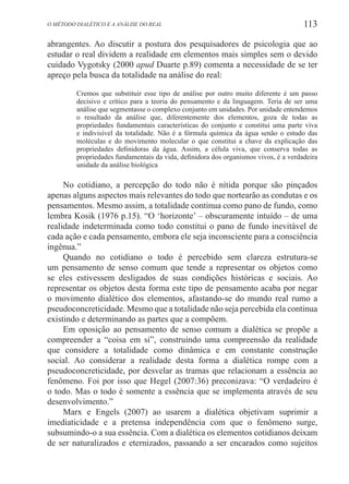 113O método dialético e a análise do real
abrangentes. Ao discutir a postura dos pesquisadores de psicologia que ao
estudar o real dividem a realidade em elementos mais simples sem o devido
cuidado Vygotsky (2000 apud Duarte p.89) comenta a necessidade de se ter
apreço pela busca da totalidade na análise do real:
Cremos que substituir esse tipo de análise por outro muito diferente é um passo
decisivo e crítico para a teoria do pensamento e da linguagem. Teria de ser uma
análise que segmentasse o complexo conjunto em unidades. Por unidade entendemos
o resultado da análise que, diferentemente dos elementos, goza de todas as
propriedades fundamentais características do conjunto e constitui uma parte viva
e indivisível da totalidade. Não é a fórmula química da água senão o estudo das
moléculas e do movimento molecular o que constitui a chave da explicação das
propriedades definidoras da água. Assim, a célula viva, que conserva todas as
propriedades fundamentais da vida, definidora dos organismos vivos, é a verdadeira
unidade da análise biológica
No cotidiano, a percepção do todo não é nítida porque são pinçados
apenas alguns aspectos mais relevantes do todo que nortearão as condutas e os
pensamentos. Mesmo assim, a totalidade continua como pano de fundo, como
lembra Kosik (1976 p.15). “O ‘horizonte’ – obscuramente intuído – de uma
realidade indeterminada como todo constitui o pano de fundo inevitável de
cada ação e cada pensamento, embora ele seja inconsciente para a consciência
ingênua.”
Quando no cotidiano o todo é percebido sem clareza estrutura-se
um pensamento de senso comum que tende a representar os objetos como
se eles estivessem desligados de suas condições históricas e sociais. Ao
representar os objetos desta forma este tipo de pensamento acaba por negar
o movimento dialético dos elementos, afastando-se do mundo real rumo a
pseudoconcreticidade. Mesmo que a totalidade não seja percebida ela continua
existindo e determinando as partes que a compõem.
Em oposição ao pensamento de senso comum a dialética se propõe a
compreender a “coisa em si”, construindo uma compreensão da realidade
que considere a totalidade como dinâmica e em constante construção
social. Ao considerar a realidade desta forma a dialética rompe com a
pseudoconcreticidade, por desvelar as tramas que relacionam a essência ao
fenômeno. Foi por isso que Hegel (2007:36) preconizava: “O verdadeiro é
o todo. Mas o todo é somente a essência que se implementa através de seu
desenvolvimento.”
Marx e Engels (2007) ao usarem a dialética objetivam suprimir a
imediaticidade e a pretensa independência com que o fenômeno surge,
subsumindo-o a sua essência. Com a dialética os elementos cotidianos deixam
de ser naturalizados e eternizados, passando a ser encarados como sujeitos
 