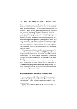 92 MARIA R. R. M. DE CAMARGO (ORG.) •VIVIAN C. C. DOS SANTOS (COLAB.)
Ensino Superior, estou convencida de que não há outra maneira de
repensar a constituição desses sujeitos, situados no tempo e no es­
paço, por outra via que não a dos paradigmas epistemológicos que
norteiam a prática docente, objeto de preocupação das disciplinas
que ministro, Pesquisa em Educação e Metodologia Científica.
O retomo do olhar sobre algumas questões, com as quais mc
preocupei por ocasião do mestrado, e a possibilidade de fazê-lo,
com base em minha experiência como professora, remetem-me à
seguinte indagação: que paradigma epistemológico da ciência daria
conta de conceber uma relação, mediada pela linguagem, entre os
conhecimentos científicos e os conhecimentos que aquelas mulhe­
res, sujeitos da pesquisa, demonstravam na resolução de problemas
cotidianos e que, ao fazê-lo, me davam subsídios para pensar sobre
noções de sujeito?
Recordando as empolgantes atividades desenvolvidas pelo Pro­
jeto de Educação de Jovens e Adultos (PEJA)’ e percebendo as
interações que ali se realizavam, por um lado, educandos, bolsistas
e pesquisadora e por outro, bolsistas, pesquisadora e orientadora,
proponho-me o prazeroso trabalho de aprofundar a reflexão de tais
questões.
Sendo assim, tentarei uma reaproximação com o tema da pes­
quisa, lançando um olhar paia as mudanças dos paradigmas da
ciência e o papel da linguagem na mediação desse processo. Para
tanto, inicio minha reflexão percorrendo o caminho histórico das
mudanças paradigmáticas da ciência.
A evolução dos paradigmas epistemológicos
Sabemos que a sociedade de hoje é fruto de históricas transfor­
mações vividas pelos paradigmas da ciência. Assim como a história
da humanidade, aciência também é um processo dinâmico e inaca-3
3 Projeto de Educação de Jovens e Adultos (PEJA), coordenado por Maria Rosa
R. M. Camargo.
 