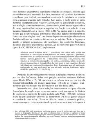115O método dialético e a análise do real
seres humanos engendram e significam o mundo ao seu redor. História aqui
entendida não como a sucessão dos fatos, mas como luta cotidiana dos homens
e mulheres para produzir suas condições materiais de existência na relação
com a natureza mediada pelo trabalho, bem como, o modo como os seres
humanos interpretam essas relações4
. Assim, não é a consciência a essência,
mas a relação com o meio concreto. A consciência, não é apenas organizadora
do meio, mas também ente que se organiza em função e em relação com o
material. Segundo Marx e Engels (2007 p.41): “de acordo com o já exposto,
é claro que a efetiva riqueza espiritual do indivíduo depende inteiramente da
riqueza de suas relações reais”. As formas de pensamento sejam elas reais ou
ilusórias refletem as relações efetivas entre os sujeitos. Tanto a linguagem
quanto o próprio pensamento são resultantes das condições históricas,
materiais em que se encontram as pessoas. Ao discutir estas questões Chasin
(apud RAGO FILHO 2010 p.2) explicita isto
Atividade ideal é atividade social. O pensamento tem caráter social porque sua
atualização é a atualização de um predicado do homem, cujo ser é, igualmente,
atividade social. Na universalidade ou na individualidade de cada modo de existência
teórica – cientista, pensador etc. – o pensamento é atividade social, inclusive pelos
materiais e instrumentos empregados. Em síntese, consciência, saber, pensamento
etc., sob qualquer tipo de formação ideal, das mais gerais às mais específicas, da mais
individualizada à mais genérica, dependem do ser da atividade sensível, socialmente
configurado, ao qual confirmam por sua atividade abstrata, igualmente social.
(CHASIN apud RAGO FILHO 2010 p.2)
O método dialético irá justamente buscar as relações concretas e efetivas
por trás dos fenômenos. Sobre esta posição marxiana escreveu Walhens
(apud Kosik 1976 p.17): “O marxismo é o esforço para ler, por trás da
pseudoimediaticidade do mundo econômico reificado as relações inter-
humanas que o edificaram e se dissimularam por trás de sua obra.”
O entendimento pleno destas relações inter-humanas está para além do
fenomênico, formando o que vem a ser a coisa em si, que apesar de distinta
do fenômeno se manifesta de forma mediata a ele. Marx (1986:620) expressa
o fato de que a essência é diferente do aparente em O Capital quando discute
o conceito de mais valor: “Todas as ciências, exceto a economia política,
reconhecem que as coisas apresentam frequentemente uma aparência oposta à
4	 Marx e Engels (2007 p.40) entendem a história da seguinte forma: “A história nada mais é do que o
suceder-se de gerações distintas, em que cada uma delas explora os materiais, os capitais e as forças
de produção a ela transmitidas pelas gerações anteriores; portanto por um lado ela continua a atividade
anterior sob condições totalmente alteradas e, por outro, modifica com uma atividade completamente
diferente as antigas condições...”
 