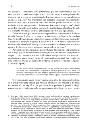 Luis Henrique Zago116
sua essência.” O fenômeno torna patente algo que não é ele mesmo, o que faz
com que sua razão de ser esteja em seu contrário. A sua função primordial é
indicar a essência, que se manifesta nele de modo parcial ou apenas sob certos
ângulos e aspectos5
. Os fenômenos são aspectos singulares historicamente
desenvolvidos, que manifestam uma das muitas possibilidades de ser da
essência. Assim, compreender o fenômeno é justamente atingir a essência da
coisa. Em oposição ao singular a essência é extraída da complexidade do real,
é o elemento comum de diversas entificações fenomênicas aquilatadas.
Temos de frisar que apesar de serem percebidos em momentos distintos
da ação humana fenômeno e essência estão intimamente ligados formando o
todo. O mundo fenomênico se constitui na concomitante relação de manifestar
e esconder a essência. Segundo Kosik (1976 p.12) “Captar o fenômeno de
determinada coisa significa indagar e descrever como a coisa em si se manifesta
naquele fenômeno, e como ao mesmo tempo nele se esconde.”
Para se chegar à compreensão e conceituação da essência é imprescindível
um esforço que abstraia as coisas do campo prático. Inicialmente os objetos não
surgem como elementos a serem analisados e compreendidos teoricamente;
apresentam-se como campo para a atividade prático sensível, que resulta em
uma intuição prática da realidade, poder-se-ia afirmar cotidiana. Segundo
Kosik (1976 p.10):
No trato prático utilitário com as coisas – em que a realidade se revela como mundo
dos meios, fins, instrumentos, exigências e esforços para satisfazer a estas – o
individuo ‘em situação’ cria suas próprias representações das coisas e elabora todo
um sistema correlativo de noções que capta e fixa o aspecto fenomênico da realidade.
O processo rumo a uma compreensão que vá além do campo prático liga-
se a uma percuciente análise que envolve abstrações que atingem a essência
das coisas. O que significa que por meio deste processo é possível atingir
o concreto através da mediação do pensamento cientifico6
, ou seja, rompe-
5	 Tanto Marx (1985) quanto Hegel (2007) percebem que a essência não se manifesta imediatamente
tornando necessárias formas peculiares de conhecimento como a ciência e a filosofia. Ao discutir a
transformação do valor ou do preço da força de trabalho em salário Marx (1985 p.625) explicita isso: “À
forma aparente, ‘valor e preço do trabalho’ ou ‘salário’, em contraste com a relação essencial que ela
dissimula, o valor e o preço da força de trabalho, podemos aplicar o que é válido para todas as formas
aparentes e seu fundo oculto. As primeiras aparecem direta e espontaneamente como formas correntes
de pensamento; o segundo só é descoberto pela ciência.” Hegel (2007 p.41) ao esclarecer os objetivos
da Fenomenologia do Espírito vai na mesma direção de Marx: “O que esta Fenomenologia do Espírito
apresenta é o vir-a-ser da ciência em geral ou do saber. O saber, como é inicialmente – ou o espírito
imediato – é algo carente-de-espírito: a consciência sensível. Para tornar-se saber autêntico, ou produzir o
elemento da ciência que é seu conceito puro, o saber tem de se esfalfar através de um longo caminho.”
6	 O processo de mediação consiste justamente na pratica de reflexão. Sobre a mediação escreveu Hegel
(2007 p. 36): “Com efeito, a mediação não é outra coisa senão a igualdade-consigo-mesmo semovente,
 