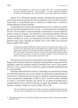 Luis Henrique Zago118
natural [Beschaffenheit]. É claro que, em todos esses casos, essas representações
são uma expressão consciente – real ou ilusória – de suas verdadeiras relações e
atividades, de sua produção, de seu intercâmbio, de sua organização social e política.
Apesar de as abstrações quando corretas reproduzirem parcialmente o
concreto por meio do pensamento elas não fundam o real e não são o concreto,
longe disto, é o pensamento que se constitui na relação com o concreto o
compreendendo de forma limitada.
A reprodução do concreto pelo pensamento envolve o esforço de síntese
das diversas determinações do real, ou seja, o concreto pensado é a unidade do
diverso8
. Neste sentido o concreto pensado se aproxima do conceito idealista,
porém o modo de alcançar e de entendê-lo é incomensuravelmente diferente
da proposta idealista. Enquanto para o idealismo o conceito é o elemento que
confere realidade às coisas, no materialismo histórico dialético, o concreto
pensado surge como resultado da relação com o real. Sobre isso escrevem
Marx e Engels (2007 p.94):
Totalmente ao contrário da filosofia alemã, que desce do céu para a terra, aqui se eleva
da terra ao céu. Quer dizer, não se parte daquilo que os homens dizem, imaginam ou
representam, tampouco dos homens pensados, imaginados e representados para, a
partir daí, chegar aos homens de carne e osso; parte-se dos homens realmente ativos
e, a partir de seu processo de vida real, expõe-se também o desenvolvimento dos
reflexos ideológicos e dos ecos desse processo de vida
Pelo que foi escrito acima se torna patente a divergência com o idealismo.
Hegel, possivelmente o maior dos idealistas contemporâneos, nega que abstrair
signifique retirar da realidade material elementos para serem conceituados.
Para ele, o real, o concreto são os conceitos, sendo a realidade material privada
de concreticidade. 	
Idealistassobrevalorizamoconceito,conferindoaeleaprimaziaemrelação
aos elementos materiais, por ser ele o ponto de partida para a representação do
real e por ser o elemento por meio do qual se organiza o mundo no pensamento.
Estas características engendram a ilusão de que o conceito confere realidade
às coisas. É necessário perceber que apesar de ser ponto de partida para a
compreensão do real o conceito estrutura-se a partir da realidade vivida pelos
homens e mulheres. Sobre isso escreve (Marx 2011 p.54):
“Por isso, Hegel caiu na ilusão de conceber o real como resultado do pensamento que
sintetiza-se em si, aprofunda-se em si, e movimenta-se a partir de si mesmo, enquanto
8	 “O concreto é concreto por que é síntese de múltiplas determinações, portanto, unidade da diversidade”
(Marx 2011 p.54)
 