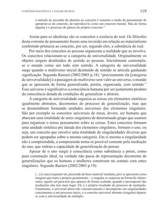 119O método dialético e a análise do real
o método de ascender do abstrato ao concreto é somente o modo do pensamento de
apropriar-se do concreto, de reproduzi-lo como um concreto mental. Mas de forma
alguma é o processo de gênese do próprio concreto.”
Assim para os idealistas são os conceitos a essência do real. Os filósofos
desta corrente de pensamento fazem uma inversão em relação ao materialismo
conferindo primazia ao conceito, por ser, segundo eles, a substância do real.
Por meio dos conceitos as pessoas organizam a realidade que as envolve.
Os conceitos relacionam-se a categoria de universalidade. Originalmente os
objetos surgem destituídos de sentido as pessoas. Inicialmente contempla-
se o mundo como um todo sem sentido. A categoria de universalidade
surge quando o multiverso inicial destituído de sentido se articula ganhando
significação. Segundo Ranieri (2002/2003 p.18): “precisamente ela [categoria
de universalidade] é a passagem do multiverso sem valor ao universo, o mundo
que se apresenta de forma generalizada, porém, organizada, com sentido.”
Esse universo é significativo a consciência humana por ser justamente produto
da consciência dotada de condições de generalizar e abstrair.
A categoria de universalidade organiza as coisas em elementos sintéticos
igualmente abstratos, decorrentes do processo de generalização, mas que
se desmembram formando unidades universais dos elementos singulares.
São por exemplo os conceitos universais de mesa, árvore, ser humano que
abarcam uma totalidade de seres singulares de determinado grupo que usamos
para organizar o nosso pensamento sobre as coisas. Estes conceitos formam
uma unidade sintética pré ideada dos elementos singulares, formam o uno, ou
seja, um conceito que envolve uma totalidade de singularidades diversas que
podem ser agrupadas sobre a mesma categoria. Em si mesma a singularidade
não é compreendida, a compreensão torna-se possível somente pela mediação
do uno, que ordena a capacidade de generalização do pensar.
Apesar de o uno surgir à consciência como substância a priori, como
pura construção ideal, na verdade não passa de representação decorrente de
generalizações que os homens e mulheres constroem no contato com entes
singulares. Segundo Ranieri (2002/2003 p.19):
(...) [o uno] enquanto tal, prescinde de base material imediata, pois se apresenta como
imagem que nutre o próprio pensamento – o singular se expressa na forma do objeto-
outro, aquele ser-para-nós que aparece de forma acabada, quando o pressuposto das
mediações não tem mais lugar. Ele é o próprio resultado do processo de mediação.
Finalmente, o universal absorvido valorativamente é decomposto em singularidades
concernentes a um processo único, e o conceito universal abstrato (singular) depara-
se com a universalidade do múltiplo.
 