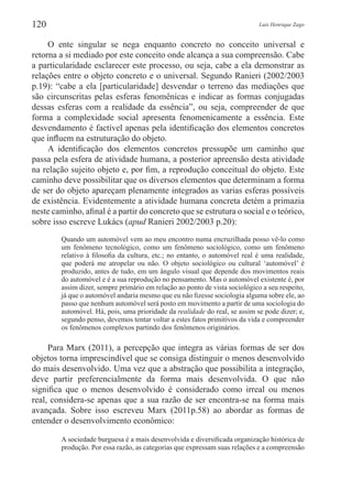 Luis Henrique Zago120
O ente singular se nega enquanto concreto no conceito universal e
retorna a si mediado por este conceito onde alcança a sua compreensão. Cabe
a particularidade esclarecer este processo, ou seja, cabe a ela demonstrar as
relações entre o objeto concreto e o universal. Segundo Ranieri (2002/2003
p.19): “cabe a ela [particularidade] desvendar o terreno das mediações que
são circunscritas pelas esferas fenomênicas e indicar as formas conjugadas
dessas esferas com a realidade da essência”, ou seja, compreender de que
forma a complexidade social apresenta fenomenicamente a essência. Este
desvendamento é factível apenas pela identificação dos elementos concretos
que influem na estruturação do objeto.
A identificação dos elementos concretos pressupõe um caminho que
passa pela esfera de atividade humana, a posterior apreensão desta atividade
na relação sujeito objeto e, por fim, a reprodução conceitual do objeto. Este
caminho deve possibilitar que os diversos elementos que determinam a forma
de ser do objeto apareçam plenamente integrados as varias esferas possíveis
de existência. Evidentemente a atividade humana concreta detém a primazia
neste caminho, afinal é a partir do concreto que se estrutura o social e o teórico,
sobre isso escreve Lukács (apud Ranieri 2002/2003 p.20):
Quando um automóvel vem ao meu encontro numa encruzilhada posso vê-lo como
um fenômeno tecnológico, como um fenômeno sociológico, como um fenômeno
relativo à filosofia da cultura, etc.; no entanto, o automóvel real é uma realidade,
que poderá me atropelar ou não. O objeto sociológico ou cultural ‘automóvel’ é
produzido, antes de tudo, em um ângulo visual que depende dos movimentos reais
do automóvel e é a sua reprodução no pensamento. Mas o automóvel existente é, por
assim dizer, sempre primário em relação ao ponto de vista sociológico a seu respeito,
já que o automóvel andaria mesmo que eu não fizesse sociologia alguma sobre ele, ao
passo que nenhum automóvel será posto em movimento a partir de uma sociologia do
automóvel. Há, pois, uma prioridade da realidade do real, se assim se pode dizer; e,
segundo penso, devemos tentar voltar a estes fatos primitivos da vida e compreender
os fenômenos complexos partindo dos fenômenos originários.
Para Marx (2011), a percepção que integra as várias formas de ser dos
objetos torna imprescindível que se consiga distinguir o menos desenvolvido
do mais desenvolvido. Uma vez que a abstração que possibilita a integração,
deve partir preferencialmente da forma mais desenvolvida. O que não
significa que o menos desenvolvido é considerado como irreal ou menos
real, considera-se apenas que a sua razão de ser encontra-se na forma mais
avançada. Sobre isso escreveu Marx (2011p.58) ao abordar as formas de
entender o desenvolvimento econômico:
A sociedade burguesa é a mais desenvolvida e diversificada organização histórica de
produção. Por essa razão, as categorias que expressam suas relações e a compreensão
 
