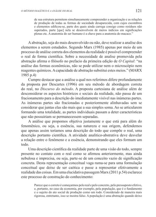 121O método dialético e a análise do real
de sua estrutura permitem simultaneamente compreender a organização e as relações
de produção de todas as formas de sociedade desaparecida, com cujos escombros
e elementos edificou-se, parte dos quais ainda carrega consigo como resíduos não
superados, parte [que] nela se desenvolvem de meros indícios em significações
plenas etc. A anatomia do ser humano é a chave para a anatomia do macaco.”
Aabstração, seja do mais desenvolvido ou não, deve realizar a analise dos
elementos a serem estudados. Segundo Marx (1985) apenas por meio de um
processo de análise correta dos elementos da realidade é possível compreender
o real de forma cientifica. Sobre a necessidade de analise promovida pela
abstração afirma o filósofo no prefacio da primeira edição de O Capital: “na
análise das formas econômicas, não se pode utilizar nem o microscópio nem
reagentes químicos.Acapacidade de abstração substitui estes meios.” (MARX
1985 p.4)
Cumpre destacar que a análise a qual nos referimos difere profundamente
da proposta por Descartes (1996) em seu método de abordagem correta
do real, no Discurso do método. A proposta cartesiana de análise além de
desconsiderar os aspectos históricos e sociais da realidade, não passa de um
fracionamento para a descrição do imediatamente visível nas inúmeras partes.
As inúmeras partes são fracionadas e posteriormente alinhavadas sem se
considerar que juntas elas são mais que a sua simples soma. Ao se articularem
formando uma totalidade, as partes individuais passam a deter características
que não possuiriam se permanecessem separadas.
A análise que propomos objetiva justamente o que está para além do
fenomênico, ou seja, a essência, sua natureza e sua origem, defendemos
que apenas assim teríamos uma descrição do todo que compõe o real, uma
descrição portanto cientifica. A atividade analítico-abstrativa deve desvelar
a relação entre o fenômeno e a essência, demonstrando que eles formam um
todo.
Uma descrição científica da realidade parte de uma visão do todo, sempre
presente no contato com o real como se afirmou anteriormente, mas ainda
nebulosa e imprecisa, ou seja, parte-se de um conceito vazio de significação
concreta. Desta representação conceitual vaga ruma-se para uma formulação
conceitual que deixe de ser caótica e passe a representar efetivamente a
realidade das coisas. Em uma elucidativa passagem Marx (2011 p.54) esclarece
este processo de construção do conhecimento:
Parece que o correto é começarmos pelo real e pelo concreto, pelo pressuposto efetivo,
e, portanto, no caso da economia, por exemplo, pela população, que é o fundamento
e o sujeito do ato social de produção como um todo. Considerado de maneira mais
rigorosa, entretanto, isso se mostra falso. A população é uma abstração quando deixo
 