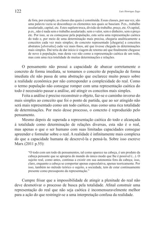 Luis Henrique Zago122
de fora, por exemplo, as classes das quais é constituída. Essas classes, por sua vez, são
uma palavra vazia se desconheço os elementos nos quais se baseiam. P.ex., trabalho
assalariado, capital, etc. Estes supõem troca, divisão do trabalho, preço, etc. O capital,
p.ex., não é nada sem o trabalho assalariado, sem o valor, sem o dinheiro, sem o preço
etc. Por isso, se eu começasse pela população, esta seria uma representação caótica
do todo e, por meio de uma determinação mais precisa, chegaria analiticamente a
conceitos cada vez mais simples; do concreto representado [chegaria] a conceitos
abstratos [abstrakta] cada vez mais finos, até que tivesse chegado às determinações
mais simples. Daí teria de dar início à viagem de retorno até que finalmente chegasse
de novo à população, mas desta vez não como a representação caótica de um todo,
mas com uma rica totalidade de muitas determinações e relações.
O pensamento não possui a capacidade de abarcar corretamente o
concreto de forma imediata, se tomamos o conceito de população de forma
imediata ele não passa de uma abstração que esclarece muito pouco sobre
a realidade econômica por não corresponder a complexidade do real. Como
o termo população não consegue romper com uma representação caótica do
todo é necessário passar a análise, até atingir os conceitos mais simples.
Feita a análise é preciso reconstruir o objeto, faz-se o caminho inverso do
mais simples ao conceito que foi o ponto de partida, que ao ser atingido não
será mais representado como um todo caótico, mas como uma rica totalidade
de determinações. Por meio desse processo, o concreto é reproduzido pelo
pensamento.
Mesmo depois de superada a representação caótica do todo e alcançada
á totalidade como determinação de relações diversas, esta não é o real,
mas apenas o que o ser humano com suas limitadas capacidades consegue
apreender e formular sobre o real. A realidade é infinitamente mais complexa
do que a capacidade humana de descrevê-la e pensá-la. Sobre isso escreve
Marx (2011 p.55):
“O todo com um todo de pensamentos, tal como aparece na cabeça, é um produto da
cabeça pensante que se apropria do mundo do único modo que lhe é possível (...). O
sujeito real, como antes, continua a existir em sua autonomia fora da cabeça; isso,
claro, enquanto a cabeça se comportar apenas especulativa, apenas teoricamente. Por
isso, também no método teórico o sujeito, a sociedade, tem de estar continuamente
presente como pressuposto da representação.”
Cumpre frisar que a impossibilidade de atingir a plenitude do real não
deve desmotivar o processo de busca pela totalidade. Afinal construir uma
representação do real que não seja caótica é incomensuravelmente melhor
para a ação do que restringir-se a uma interpretação confusa da realidade.
 