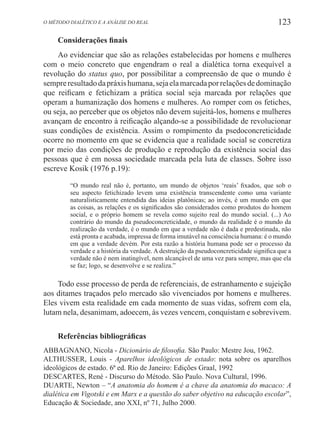 123O método dialético e a análise do real
Considerações finais
Ao evidenciar que são as relações estabelecidas por homens e mulheres
com o meio concreto que engendram o real a dialética torna exequível a
revolução do status quo, por possibilitar a compreensão de que o mundo é
sempreresultadodapráxishumana,sejaelamarcadaporrelaçõesdedominação
que reificam e fetichizam a prática social seja marcada por relações que
operam a humanização dos homens e mulheres. Ao romper com os fetiches,
ou seja, ao perceber que os objetos não devem sujeitá-los, homens e mulheres
avançam de encontro à reificação alçando-se a possibilidade de revolucionar
suas condições de existência. Assim o rompimento da psedoconcreticidade
ocorre no momento em que se evidencia que a realidade social se concretiza
por meio das condições de produção e reprodução da existência social das
pessoas que é em nossa sociedade marcada pela luta de classes. Sobre isso
escreve Kosik (1976 p.19):
“O mundo real não é, portanto, um mundo de objetos ‘reais’ fixados, que sob o
seu aspecto fetichizado levem uma existência transcendente como uma variante
naturalisticamente entendida das ideias platônicas; ao invés, é um mundo em que
as coisas, as relações e os significados são considerados como produtos do homem
social, e o próprio homem se revela como sujeito real do mundo social. (...) Ao
contrário do mundo da pseudoconcreticidade, o mundo da realidade é o mundo da
realização da verdade, é o mundo em que a verdade não é dada e predestinada, não
está pronta e acabada, impressa de forma imutável na consciência humana: é o mundo
em que a verdade devém. Por esta razão a história humana pode ser o processo da
verdade e a história da verdade. A destruição da pseudoconcreticidade significa que a
verdade não é nem inatingível, nem alcançável de uma vez para sempre, mas que ela
se faz; logo, se desenvolve e se realiza.”
Todo esse processo de perda de referenciais, de estranhamento e sujeição
aos ditames traçados pelo mercado são vivenciados por homens e mulheres.
Eles vivem esta realidade em cada momento de suas vidas, sofrem com ela,
lutam nela, desanimam, adoecem, às vezes vencem, conquistam e sobrevivem.
Referências bibliográficas
ABBAGNANO, Nicola - Dicionário de filosofia. São Paulo: Mestre Jou, 1962.
ALTHUSSER, Louis - Aparelhos ideológicos de estado: nota sobre os aparelhos
ideológicos de estado. 6ª ed. Rio de Janeiro: Edições Graal, 1992
DESCARTES, René - Discurso do Método. São Paulo. Nova Cultural, 1996.
DUARTE, Newton – “A anatomia do homem é a chave da anatomia do macaco: A
dialética em Vigotski e em Marx e a questão do saber objetivo na educação escolar”,
Educação & Sociedade, ano XXI, nº 71, Julho 2000.
 