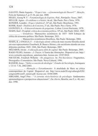 Luis Henrique Zago124
GALEFFI, Dante Augusto – “O que é isto – a fenomenologia de Husserl?”, Ideação,
Feira de Santana,n.5, p.13-36, jan./jun. 2000.
HEGEL, Georg W. F. - Fenomenologia do Espírito, 4ªed., Petrópolis: Vozes, 2007.
HELLER, Agnes - O cotidiano e a históri, 4a ed., São Paulo: Paz e Terra, 1970.
KONDER, Leandro - O que é dialética?, 22ª ed., São Paulo: Brasiliense, 1991.
KOSIK, Karel - Dialética do Concreto, 2ª ed., São Paulo: Paz e Terra, 1976.
LEONTIEV, A. - O desenvolvimento do psiquismo. Lisboa: Livros Horizonte, 1978.
MARX, Karl - O capital: crítica da economia política, 10ª ed., São Paulo: Difel, 1985.
___________  -  Grundrisse: Manuscritos econômicos de 1857- 1858 Esboços da
crítica da economia política. São Paulo: Boitempo, 2011.
___________  -  Manuscritos econômicos-filosóficos, São Paulo: Boitempo, 2004.
MARX, K. e ENGELS, F. - A ideologia alemã: crítica da mais recente filosofia alemã
em seus representantes Feuerbach, B. Bauer e Stirner, e do socialismo alemão em seus
diferentes profetas 1845- 1846, São Paulo: Boitempo, 2007.
MÉZAROS, István - A educação para além do capital. São Paulo: Boitempo, 2005.
RAGO FILHO, Antonio - J. Chasin: A Teoria das Abstrações. Disponível em: http://
www.verinotio.org/edicoes_anteriores.htm. Acesso em: 15/07/2010.
NIETZCHE, Friedrich Wilhelm - Os pitagóricos. In: Pré-Socráticos: Fragmentos,
Doxografia e Comentários. São Paulo. Nova Cultural, 1996.
RANIERI, Jesus – “Sobre o conceito de ideologia”, Estudos de Sociologia,Araraquara
v 13/14: 7-36, 2002/2003.
_____________  -  Alienação e Estranhamento: A atualidade de Marx na crítica
contemporânea do Capital. Disponível em: http://www.nodo50.org/cubasigloXXI/
congreso06/conf3_ranieri.pdf. Acesso em: 10/04/2009.
SIRGADO, Angel Pino – “A corrente sócio-histórica de psicologia: fundamentos
epistemológicos e perspectivas educacionais”, Em Aberto, Brasília, ano 9, n. 48, out./
dez. 1990.
 