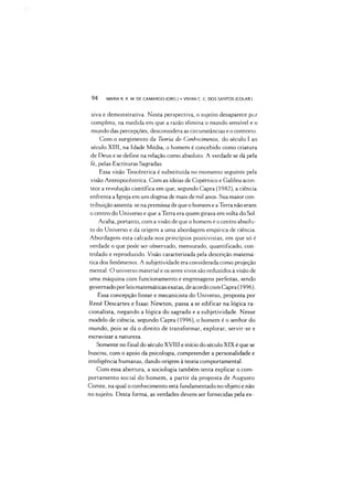 94 MARIA R. R. M. DE CAMARGO (ORG ) •VIVIAN C. C DOS SANTOS (COLAB.)
siva e demonstrativa. Nesta perspectiva, o sujeito desaparece por
completo, na medida em que a razão elimina o mundo sensível e o
mundo das percepções, desconsidera as circunstâncias e o contexto.
Com o surgimento da Teoria do Conhecimento, do século I ao
século XIII, na Idade Média, o homem é concebido como criatura
de Deus e se define na relação como absoluto. A verdade se dá pela
fé, pelas Escrituras Sagradas.
Essa visão Teocêntrica é substituída no momento seguinte pela
visão Antropocêntrica. Com as ideias de Copérnico e Galileu acon­
tece a revolução científica em que, segundo Capra (1982), a ciência
enfrenta a Igreja em um dogma de mais de mil anos. Sua maior con­
tribuição assenta-se na premissa de que o homem e a Terra não eram
o centro do Universo e que aTerra era quem girava em volta do Sol.
Acaba, portanto, com a visão de que o homem é o centro absolu­
to do Universo e dá origem a uma abordagem empírica de ciência.
Abordagem esta calcada nos princípios positivistas, em que só é
verdade o que pode ser observado, mensurado, quantificado, con­
trolado e reproduzido. Visão caracterizada pela descrição matemá­
tica dos fenômenos. A subjetividade era considerada como projeção
mental. O universo material e os seres vivos são reduzidos à visão de
uma máquina com funcionamento e engrenagens perfeitas, sendo
governado por leis matemáticas exatas, de acordo com Capra (1996).
Essa concepção linear e mecanicista do Universo, proposta por
René Descartes e Isaac Newton, passa a se edificar na lógica ra-
cionalista, negando a lógica do sagrado e a subjetividade. Nesse
modelo de ciência, segundo Capra (1996), o homem é o senhor do
mundo, pois se dá o direito de transformar, explorar, servir-se e
escravizar a natureza.
Somente no final do século XVIII e início do século XIX é que se
buscou, com o apoio da psicologia, compreender a personalidade e
inteligência humanas, dando origem à teoria comportamental.
Com essa abertura, a sociologia também tenta explicar o com­
portamento social do homem, a partir da proposta de Augusto
Comte, na qual o conhecimento está fundamentado no objeto e não
no sujeito. Desta forma, as verdades devem ser fornecidas pela ex-
 
