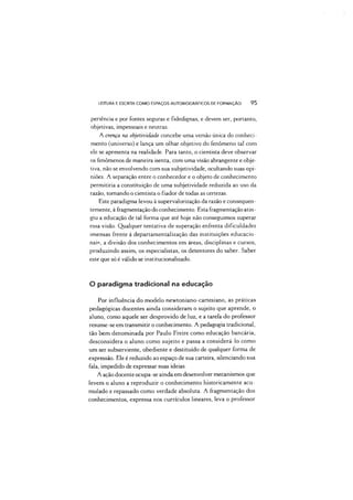LEITURA E ESCRITA COMO ESPAÇOS AUTOBIOGRÁFICOS DE FORMAÇÃO 95
periência e por fontes seguras e fidedignas, e devem ser, portanto,
objetivas, impessoais e neutras.
A crença na objetividade concebe uma versão única do conheci­
mento (universo) e lança um olhar objetivo do fenômeno tal com
ele se apresenta na realidade. Para tanto, o cientista deve observar
os fenômenos de maneira isenta, com uma visão abrangente e obje­
tiva, não se envolvendo com sua subjetividade, ocultando suas opi­
niões. A separação entre o conhecedor e o objeto de conhecimento
permitiria a constituição de uma subjetividade reduzida ao uso da
razão, tomando o cientista o fiador de todas as certezas.
Este paradigma levou à supervalorização da razão e consequen­
temente, à fragmentação do conhecimento. Esta fragmentação atin­
giu a educação de tal forma que até hoje não conseguimos superar
essa visão. Qualquer tentativa de superação enfrenta dificuldades
imensas frente à departamentalização das instituições educacio­
nais, a divisão dos conhecimentos em áreas, disciplinas e cursos,
produzindo assim, os especialistas, os detentores do saber. Saber
este que só é válido se institucionalizado.
O paradigma tradicional na educação
Por influência do modelo newtoniano-cartesiano, as práticas
pedagógicas docentes ainda consideram o sujeito que aprende, o
aluno, como aquele ser desprovido de luz, e a tarefa do professor
resume-se em transmitir o conhecimento. A pedagogia tradicional,
tão bem denominada por Paulo Freire como educação bancária,
desconsidera o aluno como sujeito e passa a considerá-lo como
um ser subserviente, obediente e destituído de qualquer forma de
expressão. Ele é reduzido ao espaço de sua carteira, silenciando sua
fala, impedido de expressar suas ideias.
A ação docente ocupa-se ainda em desenvolvei' mecanismos que
levem o aluno a reproduzir o conhecimento historicamente acu­
mulado e repassado como verdade absoluta. A fragmentação dos
conhecimentos, expressa nos currículos lineares, leva o professor
 