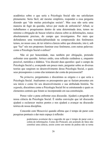26
acadêmica sobre o que seria a Psicologia Social não me satisfaziam
plenamente. Seria fácil, até mesmo simplório, responder a essa pergunta
dizendo que “são muitas psicologias sociais”. Mas essa não seria uma
maneira de fugir da questão, talvez por medo de enfrentá-la? Afinal, se
trabalhamos e pesquisamos dentro de uma determinada área, temos no
mínimo a obrigação de buscar relativa clareza sobre as delimitações, nunca
absolutamente precisas, do campo que investigamos. Por mais que
defendamos uma transdisciplinaridade na compreensão dos fenômenos
temos, no nosso caso, de ter relativa clareza sobre que dimensão, isto é, sob
que “luz” nós nos propomos iluminar esse fenômeno, com outras palavras:
como a Psicologia Social o enfoca?
Não só por honestidade, mas também por obrigação, pretendo
enfrentar essa questão. Arrisco então, essa reflexão cuidadosa e, enquanto
possível, metódica e didática. Vou discutir duas questões: qual o campo da
Psicologia Social e, avançando um pouco mais, perguntar sobre as diversas
teorias que surgiram no desenvolvimento dessa Psicologia Social, e quais
seus pressupostos e como elas tentaram dar conta do psicossocial?
Na primeira, perguntamos e discutimos as origens e o que seria a
Psicologia Social. Analisamos os pressupostos que se faziam presentes em
seu início e como foi seu desenvolvimento e sua atribulada história. Na
segunda, discutimos como a Psicologia Social foi se estruturando e quais os
elementos centrais que foram se incorporando em sua constituição.
Penso valer a pena enfrentar essa discussão. Ajudará a progredir em
nossa ciência da Psicologia Social. É minha convicção que tal discussão
ajudará a esclarecer muitos pontos e nos ajudará a avançar na discussão
teórica de nossa disciplina.
Concordo com Moscovici quando afirma que é tempo de parar com
pesquisas pontuais e dar mais espaço à reflexão:
poderíamos aventurar dar a sugestão de que é tempo de parar com a
coleta de informações. Como diz Poincaré, um acúmulo de fatos não
constitui uma ciência, assim como um monte de pedras não se torna
 