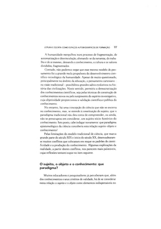 LEITURA E ESCRITA COMO ESPAÇOS AUTOBIOGRÁFICOS DE FORMAÇÃO 97
A humanidade mergulhou num processo de fragmentação, de
automatização e desvinculação, alienando-se da natureza, do traba­
lho e de si mesmo, deixando o conhecimento, a cultura e os valores
divididos, fragmentados.
Contudo, não podemos negar que esse mesmo modelo de pen­
samento foi a grande mola propulsora do desenvolvimento cien­
tífico-tecnológico da humanidade. Apesar de muito questionado,
principalmente no âmbito da educação, o pensamento cartesiano
ou visão tradicional - possibilitou grandes saltos evolutivos na his­
tória das civilizações. Neste sentido, permitiu a democratização
dos conhecimentos científicos, seja pelas técnicas de construção de
conhecimentos novos ou pelo surgimento do espírito investigativo,
cuja objetividade proporcionou a validação científica e pública do
conhecimento.
No entanto, há uma concepção de ciência que não se encerra
no conhecimento, mas, se estende à constituição do sujeito, que o
paradigma tradicional não deu conta de compreender, ou ainda,
não se preocupou em considerar, um sujeito sócio-histórico do
conhecimento. Isto posto, cabe indagar novamente: que paradigma
epistemológico da ciência conceberia esta relação sujeito-objeto e
conhecimento?
Pelas limitações do modelo tradicional de ciência, que marca
grande parte do século XIX e início do século XX, desencadearam-
se muitos conflitos que colocaram em xeque os padrões de cienti-
ficidade e a produção do conhecimento. Algumas explicações da
realidade, a partir destes conflitos, nos parecem mais palatáveis,
cujas reflexões tentarei expor no item seguinte.
O sujeito, o objeto e o conhecimento: que
paradigma?
Muitos educadores e pesquisadores já perceberam que, além
dos conhecimentos e seus critérios de validade, há de se considerar
nesta relação o sujeito e o objeto como elementos indispensáveis no
 