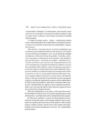 1 0 2 MARIA R. R. M DE CAMARGO (ORG ) •VIVIAN C C. DOS SANTOS (COLAB.)
complexidade e ideologias. O conhecimento, neste sentido, requer
processos de construção e reconstrução de saberes mediante a ação
do sujeito sobre o ambiente e pela relação intersubjetiva mediada
pela linguagem.
O resgate da relação sujeito - objeto - conhecimento implica
numa visão paradigmática da complexidade, resultando em proces­
sos educativos pautados em princípios da solidariedade e coopera­
ção humanas.
Não obstante, é necessário pensar em práticas pedagógicas que
considerem a diversidade de fenômenos da natureza e o ser humano
em suas multidimensionalidades, isto é, um ser dotado de múltiplas
inteligências e diferentes formas de aprender. Considerar, sobre­
tudo, não apenas o conhecimento dito científico, mas também os
que não obtiveram o “certificado de validade”, conferido por ins­
tituições científicas e que, nem por isso, deixam de existir e ou de
serem utilizados para a resolução de problemas cotidianos, tal como
são empregados pelas mulheres, sujeitos da pesquisa, para quem a
escola não é apenas um lugar destinado ao saber elaborado, mas re­
presenta também um importante espaço de interação social, onde o
eu encontra-se com o tu, numa relação constitutiva do sujeito. Ape­
sar de aquelas mulheres terem dito, no início do ano, não saberem
nada, no decorrer do período fui percebendo que elas conseguiam
resolver os problemas matemáticos propostos pelos colaboradores
do PEJA e pela pesquisadora e, além disso, escreviam e liam o tem­
po todo. Apresentavam sim, algumas, várias, significativas dificul­
dades, mas, dizer que não sabiam nada é ignorar a riqueza de trocas
que aconteceram ao longo do projeto
Além de acompanharem, a seu modo, a maior parte dos conteú­
dos abordados em sala de aula, elas traziam sugestões para as aulas
subsequentes, o que demonstra certos conhecimentos de sua parte.
Acredito que, também eu, apesar do olhar lançado ao outro,
tenha me constituído sujeito, como aquelas mulheres, pois, na inte­
ração com aquele grupo social, lancei minha palavra, voltei a minha
própria condição e pensei, pensei muito sobre minha construção,
também como sujeito da pesquisa e a do meu “ser” pesquisadora
naquele espaço.
 