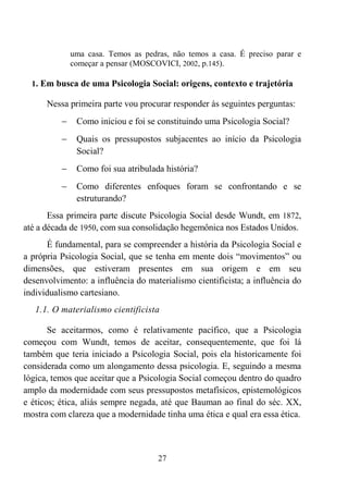 27
uma casa. Temos as pedras, não temos a casa. É preciso parar e
começar a pensar (MOSCOVICI, 2002, p.145).
1. Em busca de uma Psicologia Social: origens, contexto e trajetória
Nessa primeira parte vou procurar responder às seguintes perguntas:
− Como iniciou e foi se constituindo uma Psicologia Social?
− Quais os pressupostos subjacentes ao início da Psicologia
Social?
− Como foi sua atribulada história?
− Como diferentes enfoques foram se confrontando e se
estruturando?
Essa primeira parte discute Psicologia Social desde Wundt, em 1872,
até a década de 1950, com sua consolidação hegemônica nos Estados Unidos.
É fundamental, para se compreender a história da Psicologia Social e
a própria Psicologia Social, que se tenha em mente dois “movimentos” ou
dimensões, que estiveram presentes em sua origem e em seu
desenvolvimento: a influência do materialismo cientificista; a influência do
individualismo cartesiano.
1.1. O materialismo cientificista
Se aceitarmos, como é relativamente pacífico, que a Psicologia
começou com Wundt, temos de aceitar, consequentemente, que foi lá
também que teria iniciado a Psicologia Social, pois ela historicamente foi
considerada como um alongamento dessa psicologia. E, seguindo a mesma
lógica, temos que aceitar que a Psicologia Social começou dentro do quadro
amplo da modernidade com seus pressupostos metafísicos, epistemológicos
e éticos; ética, aliás sempre negada, até que Bauman ao final do séc. XX,
mostra com clareza que a modernidade tinha uma ética e qual era essa ética.
 