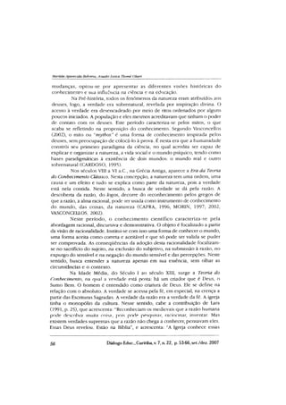 Marüda Aparecida Behrens, Auadir íuxza Tbomé Oliari
mudanças, optou-se por apresentar as diferentes visões históricas do
conhecimento e sua influência na ciência e na educação.
Na Pré-história, todos os fenômenos da natureza eram atribuídos aos
deuses, logo, a verdade era sobrenatural, revelada por inspiração divina. O
acesso à verdade era desencadeado por meio de ritos ordenados por alguns
poucos iniciados. A população e eles mesmos acreditavam que tinham o poder
de contato com os deuses. Este período caracteriza-se pelos mitos, o que
acaba se refletindo na proposição do conhecimento. Segundo Vasconcellos
(2002), o mito ou “mythos”é uma forma de conhecimento inspirada pelos
deuses, sem preocupação de colocá-lo à prova. É nesta era que a humanidade
constrói seu primeiro paradigma da ciência, no qual acredita ser capaz de
explicar e organizar a natureza, a vida social e o mundo psíquico, tendo como
bases paradigmáticas à existência de dois mundos: o mundo real e outro
sobrenatural (CARDOSO, 1995).
Nos séculos VIII a VI a.C, na Grécia Antiga, aparece a Era da Teoria
do Conhecimento Clássico. Nesta concepção, a natureza tem uma ordem, uma
causa e um efeito e tudo se explica como parte da natureza, pois a verdade
está nela contida. Neste sentido, a busca de verdade se dá pela razão. A
descoberta da razão, do logos, decorre do reconhecimento pelos gregos de
que a razão, a alma racional, pode ser usada como instrumento de conhecimento
do mundo, das coisas, da natureza (CAPRA, 1996; MORIN, 1997; 2002;
VASCONCELLOS, 2002).
Neste período, o conhecim ento científico caracteriza-se pela
abordagem racional, discursiva e demonstrativa. O objeto é focalizado a partir
da visão de racionalidade. Institui-se com isso uma forma de conhecer o mundo,
uma forma aceita como correta e aceitável e que só pode ser valida se puder
ser comprovada. As conseqüências da adoção desta racionalidade focalizam-
se no sacrifício do sujeito, na exclusão do subjetivo, na submissão à razão, no
expurgo do sensível e na negação do mundo sensível e das percepções. Neste
sentido, busca entender a natureza apenas em sua essência, sem olhar as
circunstâncias e o contexto.
Na Idade Média, do Século I ao século XIII, surge a Teoria do
Conhecimento, na qual a verdade está posta: há um criador que é Deus, o
Sumo Bem. O homem é entendido como criatura de Deus. Ele se define na
relação com o absoluto. A verdade se acessa pela fé, em especial, na crença a
partir das Escrituras Sagradas. A verdade da razão era a verdade da fé. A igreja
tinha o monopólio da cultura. Nesse sentido, cabe a contribuição de Lara
(1991, p. 25), que acrescenta: ‘Reconheciam os medievais que a razão humana
pode descobrir muita coisa, pois pode pesquisar, raciocinar, inventar. Mas
existem verdades supremas que a razão não chega a conhecer, pensavam eles.
Essas Deus revelou. Estão na Bíblia”, e acrescenta: “A Igreja conhece essas
56 Diálogo Educ., Curitiba, v. 7, n. 22, p. 53-66,set./dez. 2007
 