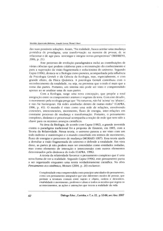 Marilda Aparecida Bebrens,, Anadir Luiza Tbomé Oliari
das suas passíveis soluções. Assim, “Na realidade, busca aceitar uma mudança
periódica de paradigma, uma transformação na maneira de pensar, dc se
relacionar e de agir para investigar e integrar novas perspectivas” (BEHRENS,
2006, p. 21).
Este processo de evolução paradigmática inclui as contribuições de
várias ciências que podem colaborar para a reconstrução do conhecimento e
para a superação da visão fragmentada e reducionista do universo. Segundo
Capra (1996), destaca-se a Biologia como pioneira, acompanhada pela influência
da Psicologia Gestalt e da Ciência da Ecologia, mas, especialmente, e com
grande efeito, da Física Quântica. A psicologia Gestalt contribuiu com o
reconhecimento da totalidade, ou seja, na premissa que o todo é mais que a
soma das partes. Portanto, um sistema não pode ser visto e compreendido
apenas ao se analisar uma de suas partes.
Com a Ecologia, surge uma nova concepção, que propõe a total
integração entre os componentes animais e vegetais da terra. Com este desafio,
o movimento pela ecologia prega que “Na natureza, não há ‘acima’ou ‘abaixo’,
e não há hierarquias. Há redes aninhadas dentro de outras redes” (CAPRA,
1996, p. 45). O mundo é visto como uma rede de relações, envolvendo
conexões, interconexôes, movimento, fluxo de energia, inter-relações em
constante processo de mudança e transformação. Portanto, o pensamento
complexo, dinâmico e processual acompanha a noção de rede que tem sido a
chave para os recentes avanços científicos.
Na área da Biologia, de acordo com Capra (1982), a grande investida
contra o paradigma tradicional foi a proposta de Einstein, em 1905, com a
Teoria da Relatividade. Nessa teoria, o universo passou a ser visto com um
todo indiviso e ininterrupto e o mundo concebido em termos de movimento,
fluxo de energias e processos de mudança (MORAES 1997). Essa teoria ajuda
a derrubar a visão fragmentada do universo e defende a totalidade. Em vista
disso, as partes já não podem mais ser entendidas como entidades isoladas,
mas como elemento de interação e interconexão com outros elementos
determinados pela dinâmica do todo (CAPRA, 1996).
A teoria da relatividade favorece o pensamento complexo que é uma
nova forma de ver a realidade. Segundo Capra (1996), este pensamento passa
a ser organizado enquanto uma teoria verdadeiramente científica. Na obra
Pensamento eco-sistêmico, Moraes (2004, p. 20) esclarece:
Complexidade esta compreendida como princípio articuladordo pensamento,
como um pensamento integrador que une diferentes modos de pensar, que
permite a tessitura comum entre sujeito e objeto, ordem e desordem,
estabilidade e movimento, professor e aluno e todos os tecidas que regem os
acontecimentos, as ações e interações que tecem a realidade da vida.
62 Diálogo Educ., Curitiba, v. 7, n. 22, p. 53-66,set./dez. 2007
 