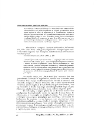 Marüda Aparecida Behretis, Anadir Luiza Thomé Oliari
Novamente, é a volta a esse círculo que se dobra e desdobra indefinidamente
em espiral entre cada ponto de partida e de chegada, possibilitando, assim,
novos ângulos de visão, de representação e, eventualmente, a partir de
diferentes níveis de realidade e a aconselhar abordagens mais inter, pluri, e
transdisciplinares, tanto ao nível da análise quanto da sua compreensão
científica e filosófica. É justamente na razão dessa diferença que uma nova
racionalidade possibilita que a mudança aconteça e lance-nos para o futuro
em um movimento crescente e aceleração imparável.
Esta realidade é complexa e depende da reforma do pensamento,
pois, como afirma Morin (2002), para compreender o novo paradigma, toma-
se necessário um pensar mais abrangente, multidimensional, contextualizado
e muIndisciplinar.
No entendimento de Zabala (2002, p. 32):
Ainterdisciplinaridade implica o encontro e a cooperação entre duas ou mais
disciplinas, cada uma das quais [...] traz seus próprios esquemas conceituais,
a maneira de definir os problemas e seus métodos de investigação”, mas,
acrescenta que a transdisciplinaridade implica que o “contato e a cooperação
que ocorre entre diversas disciplinas sejam tão grande que estas acabaram por
adotar um mesmo conjunto de conceitos fundamentais ou alguns elementos
de um mesmo método de investigação, falando de maneira geral, o mesmo
paradigma.
No mesmo sentido, Yus (2002) afirma que a educação que vem
apresentando o contexto de fragmentação necessita que o educador tome
consciência dela e busque restabelecer conexões em todas as esferas da vida
e em todos os tipos de relações. Entretanto, cabe ao aluno analisar e tomar
consciência dessas relações e de suas habilidades para transformá-las, caso
seja necessário. O desafio para atingir a transdisciplinaridade exige um grau
máximo de relações entre as disciplinas e uma visão de integração global.
Na Educação, o resgate pleno do ser hum ano, numa visão
paradigmática da complexidade, implica na expressão de novas formas de
solidariedade e cooperação nas relações humanas. Para tanto, precisa
contem plar uma proposta pedagógica que reconheça a diversidade de
fenôm enos da natureza e o ser hum ano com o um indivíduo com
multidimensionalidades, ou seja, dotado de múltiplas inteligências e com
diferentes estilos de aprendizagens. Nesse sentido, a formação docente precisa
reconhecer o processo de aprendizagem complexa, envolvendo no ensino os
aspectos físicos, biológicos, mentais, psicológicos, estéticos, culturais, sociais
e espirituais, entre outros.
64 Diálogo Educ., Curitiba, v. 7, n. 22, p. 53-66, set./dez. 2007
 