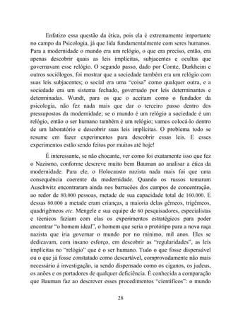 28
Enfatizo essa questão da ética, pois ela é extremamente importante
no campo da Psicologia, já que lida fundamentalmente com seres humanos.
Para a modernidade o mundo era um relógio, o que era preciso, então, era
apenas descobrir quais as leis implícitas, subjacentes e ocultas que
governavam esse relógio. O segundo passo, dado por Comte, Durkheim e
outros sociólogos, foi mostrar que a sociedade também era um relógio com
suas leis subjacentes; o social era uma “coisa” como qualquer outra, e a
sociedade era um sistema fechado, governado por leis determinantes e
determinadas. Wundt, para os que o aceitam como o fundador da
psicologia, não fez nada mais que dar o terceiro passo dentro dos
pressupostos da modernidade; se o mundo é um relógio a sociedade é um
relógio, então o ser humano também é um relógio; vamos colocá-lo dentro
de um laboratório e descobrir suas leis implícitas. O problema todo se
resume em fazer experimentos para descobrir essas leis. E esses
experimentos estão sendo feitos por muitos até hoje!
É interessante, se não chocante, ver como foi exatamente isso que fez
o Nazismo, conforme descreve muito bem Bauman ao analisar a ética da
modernidade. Para ele, o Holocausto nazista nada mais foi que uma
consequência coerente da modernidade. Quando os russos tomaram
Auschwitz encontraram ainda nos barracões dos campos de concentração,
ao redor de 80.000 pessoas, metade de sua capacidade total de 160.000. E
dessas 80.000 a metade eram crianças, a maioria delas gêmeos, trigêmeos,
quadrigêmeos etc. Mengele e sua equipe de 60 pesquisadores, especialistas
e técnicos faziam com elas os experimentos estratégicos para poder
encontrar “o homem ideal”, o homem que seria o protótipo para a nova raça
nazista que iria governar o mundo por no mínimo, mil anos. Eles se
dedicavam, com insano esforço, em descobrir as “regularidades”, as leis
implícitas no “relógio” que é o ser humano. Tudo o que fosse dispensável
ou o que já fosse constatado como descartável, comprovadamente não mais
necessário à investigação, ia sendo dispensado como os ciganos, os judeus,
os anões e os portadores de qualquer deficiência. É conhecida a comparação
que Bauman faz ao descrever esses procedimentos “científicos”: o mundo
 