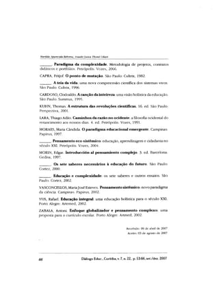 Marilda Aparecida Behrens, Anadir Luiza Thomé Oliari
______. Paradigma da complexidade. Metodologia de projetos, contratos
didáticos e portfóiios. Petrópolis: Vezes, 2006.
CAPRA, Fritjof. O ponto de mutação. São Paulo: Cultrix, 1982.
______. A teia da vida: uma nova compreensão científica dos sistemas vivos.
São Paulo: Cultrix, 1996.
CARDOSO, Clodoaldo. Acanção dainteireza: uma visão holística da educação.
São Paulo: Summus, 1995.
KUHN, Thomas. A estrutura das revoluções cientificas. 16. ed. São Paulo:
Perspectiva, 2001.
LARA, Thiago Adão. Caminhos da razão no ocidente: a filosofia ocidental do
renascimento aos nossos dias. 4. ed. Petrópolis: Vozes, 1991.
MORAES, Maria Cândida. O paradigma educacional emergente. Campinas:
Papirus, 1997.
______. Pensamento eco-sistêmico: educação, aprendizagem e cidadania no
século XXI. Petrópolis: Vozes, 2004.
MOR1N, Edgar. Introducción al pensamiento complejo. 3. ed. Barcelona:
Gedisa, 1997.
______. Os sete saberes necessários à educação do futuro. São Paulo:
Cortez, 2000.
______. Educação e complexidade: os sete saberes e outros ensaios São
Paulo: Cortez, 2002.
VASCONCELLOS, MariaJosé Esteves. Pensamento sistêmico: novo paradigma
da ciência. Campinas: Papirus, 2002.
YIJS, Rafael. Educação integral: uma educação holística para o século XXI.
Porto Alegre: Artemed, 2002.
ZABAIA, Antoni. Enfoque globalizador e pensamento complexo: uma
proposta para o currículo escolar. Porto Alegre: Artmed, 2002.
Recebido: 09 de abril de 2007
Aceito: 03 de agosto de 2007
66 Diálogo Educ., Curitiba,v. 7, n. 22, p. 53-66,set./dez. 2007
 