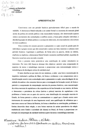 o y o J o
f ç j - i
u õ
O = 2 0
,tlorença A de Oliveira Costo
Psicóloga
C R P - 09/006427
ÍZxjS^ •
5 , o 2 S 4
APRESENTAÇÃO
Convivemos com um período histórico particularmente difícil para o mundo do
trabalho. A democracia liberal reduzida a um caráter formal e a economia de mercado global
acima da política de sentido público e das necessidades humanas, têm determinado aspectos
como o acirramento das contradições e conflitos sociais, a busca pelas soluções individuais, a
desideologização do debate político e o avanço do relativismo, do irracionalismo e do niilismo
no meio acadêmico
Uma overdose de cinismo percorre o pensamento e a ação social de grande parte de
indivíduos e grupos sociais que têm conservado o acesso aos bens materiais e culturais neste
período histórico. Legitimam e justificam, de forma ativa ou passiva, direta ou indireta,
explícita ou implícita, a democracia liberal formal e economia neoliberal global, arquitetas do
fascismo social em curso em todo o mundo
Com o presente texto pretende-se uma contribuição de caráter introdutório ao
marxismo. Por meio dele busca-se alcançar dois objetivos: permitir uma compreensão de
aspectos da teoria e metodologia marxista e proporcionar uma instrumentação teórica e
metodológica de abordagem crítica da realidade atual.
O texto distribui-se por meio de seis temáticas, a saber; uma breve reconstituição da
trajetória intelectual e política de Marx, de forma a evidenciar o seu compromisso com a
transformação social e com a articulação entre o pensamento e a ação; uma abordagem do seu
método de análise e dos conceitos básicos para a investigação da formação social, de forma a
permitir a compreensão da interpretação marxista do processo histórico; uma caracterização
da crítica marxista do capitalismo e das experiências de luta formada no seu interior, de forma
a demonstrar a pertinência da crítica (teórica e prática) marxista do capitalismo e dos
problemas e limites com os quais ela convive; uma identificação da concepção marxista de
Estado, de forma permitir a crítica ao contratualismo e o papel que o Estado exerce como
instrumento de construção de uma hegemonia social, uma qualificação da influência que o
marxismo exerce na Ciência da História, de forma a identificar as contribuições, problemas e
limites decorridos desta relação; e uma leitura marxista de caráter panorâmico da relação
estabelecida entre Estado e sociedade (de classes) no Brasil, de forma a proporcionar um
exemplo de interpretação da realidade histórica a partir da teoria e metodologia marxistas.
A'J QJOíAA-yyK) ! Í4AAfóuXAs u ■
( x/JoJtmr^v c^bvtt^vcv/(/p(3i -cm UaaÍqvUtls ©&0t>prYvi60t,
I . AtoÍxÍÁ^XX„)
 