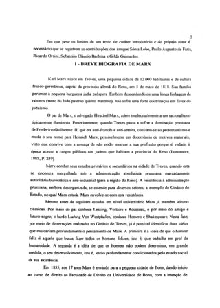 Em que pese os limites de um texto de caráter introdutório e do próprio autor é
necessário que se registrem as contribuições dos amigos Sônia Lobo, Paulo Augusto de Fana,
Ricardo Orsini, Sebastião Cláudio Barbosa e Gilda Guimarães
1 - BREVE BIOGRAFIA DE MARX
Karl Marx nasce em Treves, uma pequena cidade de 12 000 habitantes e de cultura
franco-germânica, capital da província alemã do Reno, em 5 de maio de 1818. Sua família
pertence à pequena burguesia judia próspera Embora descendendo de uma longa linhagem de
rabinos (tanto do lado paterno quanto materno), não sofre uma forte doutrinação em favor do
judaísmo
O pai de Marx, o advogado Hirschel Marx, adere intelectualmente a um racionaJismo
tipicamente iluminista. Posteriormente, quando Treves passa a sofro- a dominação prussiana
de Frederico Guilherme Hl, que era anti-francês e anti-semita, convote-se ao protestantismo e
muda o seu nome para Heinrich Marx, possivelmente em decorrência de motivos materiais,
visto que convive com a ameaça de não poder exercer a sua profissão porque é vedado à
época acesso a cargos públicos aos judeus que habitam a província do Reno (Bottomore,
1988, P. 239)
Marx conduz seus estudos primários e secundários na cidade de Treves, quando esta
se encontra mergulhada sob a administração absolutista prussiana marcadamente
autoritária/burocrática e anti-industrial (para a região do Raio). A resistência à administração
prussiana, embora desorganizada, se estende para diversos setores, a exemplo do Ginásio do
Estado, no qual Marx estuda. Marx envolve-se com esta resistência.
Mesmo antes de seguirem estudos em nível universitário Marx já mantém leituras
clássicas. Por meio do pai conhece Lessing, Voltaire e Rousseau, e por meio do amigo e
futuro sogro, o barão Ludwig Von Westphalen, conhece Homero e Shakespeare. Nesta fase,
por meio de dissertações realizadas no Ginásio de Treves, já é possível identificar duas idéias
que marcariam profundamente o pensamento de Marx. A primeira é a idéia de que o homem
feliz é aquele que busca fazer todos os homens felizes, isto é, que trabalha em prol da
humanidade. A segunda é a idéia de que os homens não podem determinar, em grande
medida, o seu desenvolvimento, isto é, estão profundamente condicionados pelo estado social
da sua existência.
Em 1835, aos 17 anos Marx é enviado para a pequena cidade de Bonn, dando início
ao curso de direito na Faculdade de Direito da Universidade de Bonn, com a intenção de
 