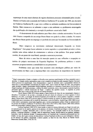 esperanças de uma maior abertura do regime absolutista prussiano alimentado pelos círculos
liberais se frustra com a ascensão de Frederico Guilherme IV ao poder era 1840, ano da morte
de Frederico Guilherme UI, o que veio a refletir no ambiente acadêmico da Universidade de
Berlim. Mane recusa-se a se submeter e expor a este ambiente e a professores encarregados
das qualificações do doutorado, a exemplo do professor conservador Stafcl.
O doutoramento de nada adiantou para Marx obter a cátedra universitária No ano de
1841 frustra o empenho do seu amigo Bruno Bauer em ajuda-lo a obter a cátedra. No mesmo
ano Bruno Bauer perde seu emprego e é proibido de continuar lecionando na Universidade de
Bonn.
Marx integra-se no movimento intelectual denominado Esquerda ou Jovens
Hegelianos2. Este grupo busca submeter os textos sagrados e a propriedade privada à crítica,
conduz uma crítica radical do cristianismo e valoriza a luta política. Este grupo também
conduz, de um ponto de vista liberal, oposição a autocracia prussiana
Marx dá início a uma fase de transição quanto às suas reflexões e ocupações no
âmbito do próprio movimento da Esquerda Hegeliana. Os problemas políticos e sociais
assumem progressivamente a centralidade no seu pensamento.
Problemas esses que nesta fase assumem uma abordagem pública por meio do
envolvimento de Marx com a imprensa.Marx tem consciência da importância da imprensa
7
2
Hegei compreendia o Estado, a religião e a filosofia como supremas manifestações de Deus, entendido como o
absoluto. A religião cristã se apresentava como a mais completa revelação da razão enquanto Espírito Universal.
Nesse processo de manifestação, Jesus desempenharia o papel de mediador entre a generalidade abstrata de
Deus-Pai e a individualidade concretíssuna do espírito santo. Após a morte de Hegel em 1831, seus discípulos
estão divididos. Alguns, denominados direita hegeliana, prendem-se a elementos conservadores da filosofia de
Hegel,à apologia do Estado prussiano, a defesa da ordem constituída, outros, denominados esquerda hegeliana,
procuram aplicar o método historicista de Hegel a análises das questões sociais. A esquerda ou jovens
hegelianos dão início a uma revisão crítica do seu sistema filosófico
David Strauss (1808-1874) busca separar a figura histórica de Jesus de sua interpretação religiosa e
filosófica O resultado é, de um lado, a retomada da luta pelo direito de submeter os textos sagrados á critica
histórica e, de outro, a revolução da doutrina hegeliana provocando-lhe a crítica política Seguindo o caminho
aberto, Bruno Bauer (1809-1872) procura separar o desenvolvimento do espírito do desenvolvimento do mundo,
transferindo para a consciência de si a tarefa de determinar o curso da História Arnold Ruge (1802-1880) trouxe
a luta contra o pensamento conservador hegeliano para o terreno propriamente político frente ao endurecimento
do governo de Frederico Guilherme IV da Prússia Moses Hess (1812-1875) e Max Stimer (1806-1856) refletem
acerca da propriedade e debatem aspectos do socialismo e anarquismo
Ludwig Feuerbach (1804-1872), busca mudar os sinais do sistema elaborado por Hegel, de modo que,
ao invés de partir-se do espírito, partiria-se da natureza e do homem. Feuerbach privilegia o mundo sensível, a
sensibilidade e o coração, deslocados para o nível do intelecto. Tal concepção traduz-se em um programa
político o princípio feminino, o coração, sede dn materialismo francês, deveria aliar-sc ao intelecto, princípio
masculino, sede do idealismo alemão. O programa político de Feuerbach não é assumido politicamente por seu
criador, ou seja, não é para o terreno da luta política Ludwig Feuerbach recolhe-se no seu isolamento e declina-
se de imiscuir em política Surpreende a muitos quando, ao final da sua vida, filia-se ao Partido Social-
Democrata Alemão (Marx, 1978, IX e X).
 