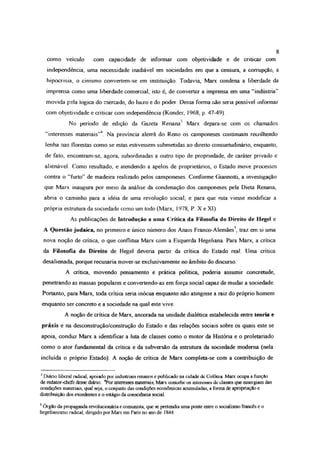 como veículo com capacidade de informar com objetividade e de criticar com
independência, uma necessidade inadiável em sociedades em que a censura, a corrupção, a
hipocrisia, o cinismo convertem-se em instituição. Todavia, Marx condena a liberdade da
imprensa como uma liberdade comercial, isto é, de converter a imprensa em uma “indústria”
movida pela lógica do mercado, do lucro e do poder Dessa forma não seria possível informar
com objetividade e criticar com independência (Konder, 1968, p. 47-49)
No período de edição da Gazeta Renana' Marx depara-se com os chamados
“interesses materiais”1**4 Na província alemã do Reno os camponeses continuam recolhendo
lenha nas florestas como se estas estivessem submetidas ao direito consuetudmáno, enquanto,
de fato, encontram-se, agora, subordinadas a outro tipo de propriedade, de caráter privado e
alienável Como resultado, e atendendo a apelos de proprietários, o Estado move processos
contra o “furto” de madeira realizado pelos camponeses. Conforme Giannotti, a investigação
que Marx inaugura por meio da análise da condenação dos camponeses pela Dieta Renana,
abria o caminho para a idéia de uma revolução social; e para que esta viesse modificar a
própria estrutura da sociedade como um todo (Marx, 1978, P X e XI)
As publicações de Introdução a uma Crítica da Filosofia do Direito de Hegel e
A Questão judaica, no primeiro e único número dos Anais Franco-Alemães5, traz em si uma
nova noção de crítica, o que conflitua Marx com a Esquerda Hegeliana Para Marx, a crítica
da Filosofia do Direito de Hegel deveria partir da crítica do Estado real. Uma crítica
desalienada, porque recusaria mover-se exclusivamente no âmbito do discurso.
A crítica, movendo pensamento e prática política, poderia assumir concretude,
penetrando as massas populares e convertendo-as em força social capaz de mudar a sociedade.
Portanto, para Marx, toda crítica seria inócua enquanto não atingisse a raiz do próprio homem
enquanto ser concreto e a sociedade na qual este vive
A noção de crítica de Marx, ancorada na unidade dialética estabelecida entre teoria e
práxis e na desconstrução/construção do Estado e das relações sociais sobre os quais este se
apoia, conduz Marx a identificar a luta de classes como o motor da História e o proletariado
como o ator fundamental da critica e da subversão da estrutura da sociedade moderna (nela
incluída o próprio Estado). A noção de crítica de Marx completa-se com a contribuição de
1Diário liberal radical, apoiado por industriais renanos c publicado na cidade dc Colônia Marx ocupa a função
de redator-chcfc desse diário *Por interesses materiais, Marx concebe os inlaesses dc classes que emergiam das
condições materiais, qual seja, o conjunto das condições econômicas acumuladas, a forma de apropriação e
distribuição dos excedentes e o estágio da consciência social.
5Órgão da propaganda revolucionária e comunista, que se pretendia uma ponte entre o socialismo francês e o
hegelianismo radical, dirigido por Marx em Paris no ano de 1844
8
 