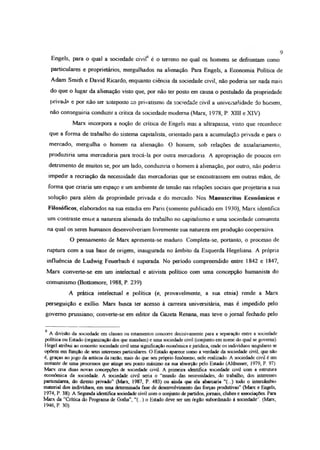 9
Engels, para o qual a sociedade civil6 é o terreno no qual os homens se defrontam como
particulares e proprietários, mergulhados na alienação Para Engels, a Economia Política de
Adam Smith e David Ricardo, enquanto ciência da sociedade civil, não podería ser nada mais
do que o lugar da alienação visto que, por não ter posto em causa o postulado da propriedade
privada e por não ter anteposto ao privatismo da sociedade civil a universalidade do homem,
não conseguiria conduzir a crítica da sociedade moderna (Marx, 1978, P. XIII e XIV).
Marx incorpora a noção de crítica de Engels mas a ultrapassa, visto que reconhece
que a forma de trabalho do sistema capitalista, orientado para a acumulação privada e para o
mercado, mergulha o homem na alienação O homem, sob relações de assalariamento,
produziria uma mercadoria para trocá-la por outra mercadoria. A apropriação de poucos em
detrimento de muitos se, por um lado, conduziria o homem à alienação, por outro, não poderia
impedir a recriação da necessidade das mercadorias que se encontrassem em outras mãos, de
forma que criaria um espaço e um ambiente de tensão nas relações sociais que projetaria a sua
solução para além da propriedade privada e do mercado. Nos Manuscritos Econômicos e
Filosóficos, elaborados na sua estadia em Paris (somente publicado em 1930), Marx identifica
um contraste enüe a natureza alienada do trabalho no capitalismo e uma sociedade comunista
na qual os seres humanos desenvolveriam livremente sua natureza em produção cooperativa
O pensamento de Marx apresenta-se maduro. Completa-se, portanto, o processo de
ruptura com a sua base de origem, inaugurada no âmbito da Esquerda Hegeliana. A própria
influência de Ludwig Feuerbach é superada. No período compreendido entre 1842 e 1847,
Marx converte-se em um intelectual e ativista político com uma concepção humanista do
comunismo (Bottomore, 1988, P. 239)
A prática intelectual e política (e, provavelmente, a sua etnia) rende a Marx
perseguição e exílio. Marx busca ter acesso à carreira universitária, mas é impedido pelo
governo prussiano; converte-se em editor da Gazeta Renana, mas teve o jornal fechado pelo
6 A divisão da sociedade em classes ou estamentos concorre decisivamente para a separação entre a sociedade
política ou Estado (organização dos que mandam) e uma sociedade civil (conjunto em nome do qual se governa).
Hegel atribui ao conceito sociedade civil uma significação econômica e jurídica, onde os indivíduos singulares se
opõem em função de seus interesses particulares. O Estado aparece como a verdade da sociedade civil, que não
é, graças ao jogo da astúcia da razão, mais do que seu próprio fenômeno, nele realizado. A sociedade civil é um
instante de uma processos que atinge seu ponto máximo na sua absorção pelo Estado (Altbusser, 1979, P. 97).
Marx cna duas novas concepções de sociedade civil A primeira identifica sociedade civil com a estrutura
econômica da sociedade. A sociedade civil seria o “mundo das necessidades, do trabalho, dos interesses
particulares, do direito privado" (Marx, 1987, P 483) ou ainda que ela abarcaria “(...) todo o intercâmbio
material dos indivíduos, em uma determinada fase de desenvolvimento das forças produtivas” (Marx e Engels,
1974, P. 38). A Segunda identifica sociedade civil com o conjunto de partidos,jornais, clubes e associações. Para
Marx da “Crítica do Programa de Gotha”, “(...) o Estado deve ser um órgão subordinado á sociedade'. (Marx,
1946, P. 30).
 