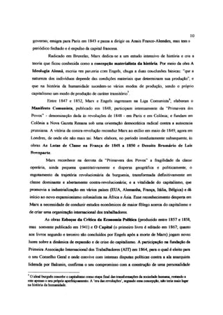 10
governo; emigra para Paris em 1843 e passa a dirigir os Anais Franco-Alemães, mas tem o
periódico fechado e é expulso da capital francesa
Radicado em Bruxelas, Marx dedica-se a um estudo intensivo de história e cria a
teoria que ficou conhecida como a concepção materialista da história Por meio da obra A
Ideologia Alemã, escriia em parceria com Engels, chega a duas conciusões básicas: “que a
natureza dos indivíduos depende das condições materiais que determinam sua produção”; e
que na história da humanidade sucedem-se vários modos de produção, sendo o próprio
capitalismo um modo de produção de caráter transitório7
Entre 1847 e 1852, Marx e Engels ingressam na Liga Comunista8; elaboram o
Manifesto Comunista, publicado em 1848; participam intensamente da “Primavera dos
Povos” - denominação dada às revoluções de 1848 - em Paris e em Colônia; e fundam em
Colônia a Nova Gazeta Raiana sob uma orientação democrática radical contra a autocracia
prussiana A vitória da contra-revolução reconduz Marx ao exibo em maio de 1849, agora em
Londres, de onde ele não mais sai. Marx elabora, no período imediatamente subsequente, às
obras As Lutas de Classe na França de 1848 a 1850 e Dezoito Brumário de Luís
Bo“ *parte.
Marx reconhece na derrota da “Primavera dos Povos” a fragilidade da classe
operária, ainda pequena quantitativamente e dispersa geográfica e politicamente; o
esgotamento da trajetória revolucionária da burguesia, transformada definitivamente em
classe dominante e abertamente contra-revolucionária; e a vitalidade do capitalismo, que
promovia a industrialização em vários países (EUA, Alemanha, França, Itália, Bélgica) e dá
início ao novo expansiomsmo colonialista na África e Ásia. Esse reconhecimento desperta em
Marx a necessidade de conduzir estudos econômicos de maior fôlego acerca do capitalismo e
de criar uma organização internacional dos trabalhadores.
As obras Esboços da Critica da Economia Política (produzido entre 1857 e 1858,
mas somente publicado em 1941) e O Capital (o primeiro livro é editado em 1867; quanto
aos livros segundo e terceiro são concluídos por Engels após a morte de Marx) jogam novas
luzes sobre a dinâmica de expansão e de crise do capitalismo A participação na fundação da
Primeira Associação Internacional dos Trabalhadores (ATI) em 1864, para o qual é eleito para
o seu Conselho Geral e onde convive com intensas disputas políticas contra a ala anarquista
liderada por Bakunin, confirma o seu compromisso com a construção de uma personalidade
7Oideal burguêsconcebeocapitalismocomoetapafinal dastransformaçõesda sociedadehumana, restandoa
esteapenaso seupróprioaperfeiçoamento A ‘eradasrevoluções’,segundoessaconcepção, nãoteriamaislugar
nahistóriada humanidade
 