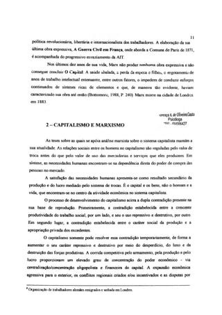 11
política revolucionária, libertária e internacionalista dos trabalhadores. A elaboração da sua
última obra expressiva, A Guerra Civil em França, onde aborda a Comuna de Paris de 1871,
é acompanhada do progressivo esvaziamento da ATT.
Nos últimos dez anos de sua vida, Marx não produz nenhuma obra expressiva e não
consegue concluir O Capital. A saúde abalada, a perda da esposa e filhos, c esgotamento de
anos de trabalho intelectual extenuante, entre outros fatores, o impedem de conduzir esforços
continuados de sínteses ricas de elementos e que, de maneira tão evidente, haviam
caracterizado sua obra até então (Bottomore, 1988, P. 240). Marx morre na cidade de Londres
em 1883
íorençd A. deOliveira Costa
Psicóloga
2 - CAPITALISMO E MARXISMO DP OQ,n06427
As teses sobre as quais se apóia análise marxista sobre o sistema capitalista mantém a
sua atualidade. As relações sociais entre os homens no capitalismo são reguladas pelo valor de
troca antes do que pelo valor de uso das mercadorias e serviços que eles produzem. Em
síntese, as necessidades humanas encontram-se na dependência direta do poder de compra das
pessoas no mercado.
A satisfação das necessidades humanas apresenta-se como resultado secundário da
produção e do lucro mediado pelo sistema de trocas. É o capital e os bens, não o homem e a
vida, que encontram-se no centro da atividade econômica no sistema capitalista
O processo de desenvolvimento do capitalismo acirra a dupla contradição presente na
sua base de reprodução Primeiramente, a contradição estabelecida entre a crescente
produtividade do trabalho social, por um lado, e seu o uso repressivo e destrutivo, por outro.
Em segundo lugar, a contradição estabelecida entre o caráter social da produção e a
apropriação privada dos excedentes
O capitalismo somente pode resolver essa contradição temporariamente, de forma a
aumentar o seu caráter repressivo e destrutivo por meio do desperdício, do luxo e da
destruição das forças produtivas. A corrida competitiva pelo armamento, pela produção e pelo
lucro proporcionam um elevado grau de concentração do poder econômico - via
centralização/concentração oligopolista e financeira do capital. A expansão econômica
agressiva para o exterior, os conflitos regionais criados e/ou incentivados e as disputas por
8
Organização de trabalhadores alemães emigrados e sediada em Londres.
 