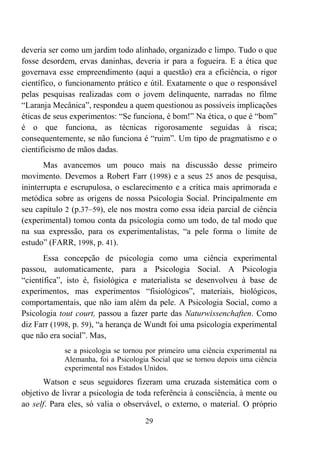 29
deveria ser como um jardim todo alinhado, organizado e limpo. Tudo o que
fosse desordem, ervas daninhas, deveria ir para a fogueira. E a ética que
governava esse empreendimento (aqui a questão) era a eficiência, o rigor
científico, o funcionamento prático e útil. Exatamente o que o responsável
pelas pesquisas realizadas com o jovem delinquente, narradas no filme
“Laranja Mecânica”, respondeu a quem questionou as possíveis implicações
éticas de seus experimentos: “Se funciona, é bom!” Na ética, o que é “bom”
é o que funciona, as técnicas rigorosamente seguidas à risca;
consequentemente, se não funciona é “ruim”. Um tipo de pragmatismo e o
cientificismo de mãos dadas.
Mas avancemos um pouco mais na discussão desse primeiro
movimento. Devemos a Robert Farr (1998) e a seus 25 anos de pesquisa,
ininterrupta e escrupulosa, o esclarecimento e a crítica mais aprimorada e
metódica sobre as origens de nossa Psicologia Social. Principalmente em
seu capítulo 2 (p.37–59), ele nos mostra como essa ideia parcial de ciência
(experimental) tomou conta da psicologia como um todo, de tal modo que
na sua expressão, para os experimentalistas, “a pele forma o limite de
estudo” (FARR, 1998, p. 41).
Essa concepção de psicologia como uma ciência experimental
passou, automaticamente, para a Psicologia Social. A Psicologia
“científica”, isto é, fisiológica e materialista se desenvolveu à base de
experimentos, mas experimentos “fisiológicos”, materiais, biológicos,
comportamentais, que não iam além da pele. A Psicologia Social, como a
Psicologia tout court, passou a fazer parte das Naturwissenchaften. Como
diz Farr (1998, p. 59), “a herança de Wundt foi uma psicologia experimental
que não era social”. Mas,
se a psicologia se tornou por primeiro uma ciência experimental na
Alemanha, foi a Psicologia Social que se tornou depois uma ciência
experimental nos Estados Unidos.
Watson e seus seguidores fizeram uma cruzada sistemática com o
objetivo de livrar a psicologia de toda referência à consciência, à mente ou
ao self. Para eles, só valia o observável, o externo, o material. O próprio
 