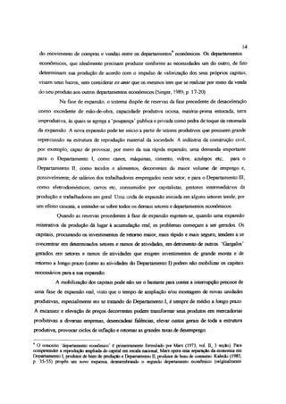 do movimento de compras e vendas entre os departamentos9 econômicos. Os departamentos
econômicos, que idealmente precisam produzir conforme as necessidades um do outro, de fato
determinam sua produção de acordo com o impulso de valorização dos seus próprios capitais;
visam seus lucros, sen considerar ex ante que os mesmos tem que se realizar por meio da venda
do seu produto aos outros departamentos econômicos (Singer, 1989, p 17-20).
Na fase de expansão, o sistema dispõe de reservas da fase precedente de desaceleração
como excedente de mão-de-obra, capacidade produtiva ociosa, matéria-prima estocada, terra
improdutiva, às quais se agrega a ‘poupança’ pública e privada como pedra de toque da retomada
da expansão. A nova expansão pode ter inicio a partir de setores produtivos que possuem grande
repercussão na estrutura de reprodução material da sociedade. A indústria da construção civil,
por exemplo, capaz de provocar, por meio da sua rápida expansão, uma demanda importante
para o Departamento I, como canos, máquinas, cimento, vidros, azulejos etc, para o
Departamento lí, como tecidos e alimentos, decorrentes do maior volume de emprego e,
possivelmente, de salários dos trabalhadores empregados neste setor; e para o Departamento III,
como eletrodomésticos, carros etc, consumidos por capitalistas, gestores intermediários da
produção e trabalhadores em geral Uma or.da de expansão iniciada em alguns setores tende, por
um efeito cascata, a estender-se sobre todos os demais setores e departamentos econômicos.
Quando as reservas precedentes à fase de expansão esgotam-se, quando uma expansão
reiterativa da produção dá lugar à acumulação real, os problemas começam a ser gerados. Os
capitais, procurando os investimentos de retomo maior, mais rápido e mais seguro, tendem a se
concentrar em determinados setores e ramos de atividades, em detrimento de outros. ‘Gargalos’
gerados em setores e ramos de atividades que exigem investimentos de grande monta e de
retomo a longo prazo (como as atividades do Departamento I) podem não mobilizar os capitais
necessários para a sua expansão.
A mobilização dos capitais pode não ser o bastante para conter a interrupção precoce de
uma fase de expansão real, visto que o tempo de ampliação e/ou montagem de novas unidades
produtivas, especialmente em se tratando do Departamento I, é sempre de médio a longo prazo.
A escassez e elevação de preços decorrentes podem transformar seus produtos em mercadorias
proibitivas a diversas empresas, desencadear falências, elevar custos gerais de toda a estrutura
produtiva, provocar ciclos de inflação e retomar as grandes taxas de desemprego
9 O conceito ‘departamento econômico’ é primeiramente formulado por Marx (1973, vol. II, 3 seção). Para
compreender a reprodução ampliada do capital em escala nacional, Marx opera uma separação da economia em
Departamento I, produtor de bens de produção e Departamento II, produtor de bois de consumo. Kalccki (1983,
p 35-55) propôs um novo esquema, desmembrando o segundo departamento econômico (originalmente
14
 