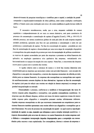 desenvolvimento de pesquisas tecnológicas e científicas para o capital, a condição de grande
comprador e impulsionador/contratador de obras públicas, entre outras condições e atribuições,
edifica o Estado como uma instituição anti-crise e de contra-tendência à queda da taxa média de
lucro.
E necessário reconhecermos, ainda, que a crise, enquanto realidade do sistema
capitalista e independentemente de ser mais ou menos destrutiva, será parte constitutiva do
processo de concentração e centralização de capitais (Coggiola (Coord.), 1996, p. 303-315). O
referido processo, em tomos econômicos globais de cada país (não de cada empresa enquanto
unidade produtiva), apresenta uma fase em que predomina a concentração e outra em que
predomina a centralização de capitais. Na fase da concentração de capitais - precedida por uma
fase de centralização de capitais e desencadeada por uma nova etapa de competição oligopolista
e monopolista e/ou pela atuação de governos por meio da manipulação de políticas econômicas -
as reservas de capitais acumulados por parte das empresas e presentes na órbita financeira são
aplicados na ampliação quantitativa e/ou qualitativa das empresas, verticalízando e/ou
horizontalizando os espaços de atuação dos seus capitais. Nesta fase, o crescimento das despesas
ocorre passo a passo com o aumento das receitas.
A rigidez relativa entre a estrutura de custos e o nível das receitas determina uma
instabilidade para as empresas que necessitam contar com provisão financeira - com exceção dos
oligopólios e uma parte dos monopólios, a maioria das empresas necessitam da referida provisão,
obtida junto ao sistema financeiro As empresas não monopolistas ou monopolistas sem suporte
de autofínanciamento somente dispõem de duas alternativas: ingressar na fase da concentração
de capitais (sob pena de reduzir suas receitas em relação às demais empresas) ou amargar uma
gradual marginalização no mercado.
Desencadeado o processo, conforma-se a tendência à homogeneização das taxas de
retomo imposto pelos oligopólios e monopólios, com grandes conseqüências econômicas. As
empresas que não efetuam despesas, embora com taxas de retomo superiores à taxas de retomo
média imposto pelos oligopólios e monopólios possuem receitas infinitamente inferiores.
Aquelas empresas monopolistas ou não que recorreram intensamente aos empréstimos junto ao
sistema financeiro também apresentam uma receita inferior aos oligopólios e monopólios que se
auto-fínanaaram No curso do prooesso da concentração de capital - no qual ocorre a reprodução
ampliada do capital, ou sqja, expansão que ultrapassa a pura e simples reiteração econômica - o
impacto desencadeado pela nova taxa de retomo e os custos financeiros de muitas empresas será
a falência e consequente incorporação daquelas despreparadas paia a competição nos termos
ditados pelas maiores e mais capitalizadas. Em consequência, diminui o número de empresas e
18
 
