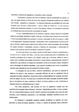 19
intensifica o controle dos oligopólios e monopólios sobre o mercado.
Consumado o processo tem inicio novamente a fase de centralização de capitais, ou
seja, de capital líquido na forma de lucros das empresas diretamente produtivas que ampliam
suas receitas - oligopólios e monopólios - ou empresas financeiras que partilham dos lucros das
empresas que recorrem a financiamentos - boncGS, bolsas de vaiores etc. A nova massa de
capitais não diretamente aplicado, ou reserva de poupança, começa a ser recomposto preparando
as condições para uma nova fase de concentração de capitais.
A crise, ir.dependentemente da sua extensão e natureza, cumpre sempre um importante
papel na reprodução ampliada do capital, qual seja, o de destruir para construir em novas bases.
A crise (incompatibilidade entre produção e consumo; interrupção do fluxo de compras e vendas
ou de pagamentos, desproporcionalidade e desequilíbrio entre os departamentos econômicos em
que se divide o capital social; queda da taxa média de lucro; sobre-acumulação; desvalorização
do capital existente e contradições inerentes à dinâmica de concentração e centralização de
capitais) será, portanto, fruto da contradição constitutiva do capital.
As crises não levam a um colapso econômico final capaz de destruir completamente e
de uma só vez o sistema Para Marx, o fim das crises somente pode advir do trabalhador, que
tomando consciência de si mesmo e das relações sociais que o envolvem, edifica-se como o
sujeito real e verdadeiro da produção (dominando o sujeito abstrato, representado pelo capital). O
capitalismo, cuja essência é a (relação de) contradição inscrita na sua própria origem, desaparece
com a eliminação da referida contradição; o que equivale reconhecer que a crise no capitalismo
somente seria superada por meio da superação do próprio sistema.
A concepção de crise em Marx, conforme identificamos, não pode ser separada da
dinâmica do capital e, nem tampouco, a superação definitiva da crise no capitalismo fora da
superação do próprio capitalismo Neste ponto reside a unidade dialética da concepção marxista a
cerca do capital e da cnse As teorias que se encontram fora desta concepção (incluindo aquelas
que se reivindicam da teoria econômica de Marx), de forma explícita ou não, conformam-se
enquanto teorias (ou metodologias) para o capital.
Em nossa perspectiva, cada processo de crise no capitalismo compõe uma teia
específica de articulação destes elementos estruturais' identificados por Marx A crise, portanto,
deve ser compreendida enquanto crise das relações capitalistas de produção e que, como lai, pode
encontrar, como obstáculos conjunturais à sua reprodução, realidades económico-sociais e/ou
institucionais
Os obstáculos à reprodução capitalista poderão inviabilizar ou imprimir um curso
particular ao desenvolvimento capitalista A forma e o sentido da superação destes obstáculos
 