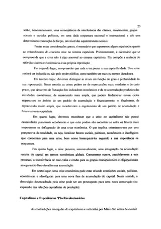 20
serão, necessariamente, uma consequência da interferência das classes, movimentos, grupos
sociais e partidos políticos, em uma dada conjuntura nacional e internacional e sob uma
determinada correlação de forças, em nível das superestruturas sociais.
Postas estas considerações gerais, é necessário que superemos alguns equívocos quanto
ao entendimento do conceito crise no sistema capitalista Pnmeiramente, é necessáno que se
compreenda que a crise não é algo anormal ao sistema capitalista. Ela compõe a essência do
referido sistema e é necessária à sua própria reprodução
Em segundo lugar, compreender que cada crise possui a sua especificidade Uma crise
poderá ser induzida ou não pelo poder público, como também ser mais ou menos duradoura.
Em terceiro lugar, devemos distinguir as crises em função do grau e profundidade da
sua repercussão. Neste sentido, as crises podem ser de repercussões mais imediatas e de curto
prazo, que decorrem de flutuação dos indicadores econômicos e da re-acomodação produtiva das
atividades econômicas; de repercussão mais ampla, que podem fíndar/criar novos ciclos
expansivos no âmbito de um padrão de acumulação e financiamento; e, finalmente, de
repercussão muito ampla, que caracterizam o esgotamento de um padrão de acumulação e
financiamento capitalista
Em quarto lugar, devemos reconhecer que a crise no capitalismo não possui
causalidades puramente econômicas e que estas podem não encontrar-se entre os fatores mais
importantes na deflagração de uma crise econômica O que implica orientarmo-nos por uma
perspectiva de totalidade, ou seja, localizar fatores sociais, políticos, econômicos e ideológicos
que concorram para uma crise, bem como hierarquizá-los segundo a sua importância na
conjuntura.
Em quinto lugar, a crise provoca, inexoravelmente, uma estagnação ou acumulação
restrita de capital em termos econômicos globais. Comumente ocorre, paralelamente a este
processo, a transferência de mais-valia e rendas para os grupos monopolísticos e oligopolísticos
assegurando-lhes elevadíssima acumulação.
Em sexto lugar, uma crise econômica pode estar criando condições sociais, políticas,
econômicas e ideológicas para uma nova fase de acumulação do capital. Neste sentido, a
destruição desencadeada pela crise pode ser um pressuposto para uma nova construção (ou
expansão das relações capitalistas de produção).
Capitalismo e Experiências ‘Pós-Revolucionárias
As contradições emergidas do capitalismo e indicadas por Marx dão conta de evoluir
 