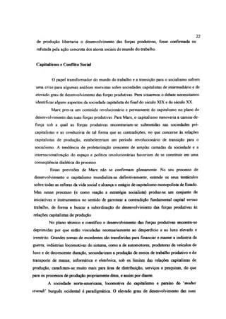 de produção libertaria o desenvolvimento das forças produtivas, fosse confirmada ou
refutada pela ação concreta dos atores sociais do mundo do trabalho.
Capitalismo e Conflito Social
O papel transformador do mundo do trabalho e a transição para o socialismo sofrem
uma crise para algumas análises marxistas sobre sociedades capitalistas de intermediário e de
elevado grau de desenvolvimento das forças produtivas. Para situarmos o debate necessitamos
identificar alguns aspectos da sociedade capitalista do final do século XIX e do século XX.
Marx previa um conteúdo revolucionário e permanente do capitalismo no plano do
desenvolvimento das suas forças produtivas. Para Marx, o capitalismo removeria a camisa-de-
força sob a qual as forças produtivas encontrariam-se submetidas nas sociedades pré-
capitalistas e as conduziria de tal forma que as contradições, no que concerne às relações
capitalistas de produção, estabeleceriam um período revolucionário de transição para o
socialismo. A tendência de proletarização crescente de amplas camadas da sociedade e a
internacionalização do espaço e política revolucionárias haveriam de se constituir em uma
conseqüência dialética do processo.
Essas previsões de Marx não se confirmam plenamente. No seu processo de
desenvolvimento o capitalismo mundializa-se definitivamente, estende os seus tentáculos
sobre todas as esferas da vida social e alcança o estágio de capitalismo monopolista de Estado.
Mas nesse processo (e como reação a estratégia socialista) produz-se um conjunto de
iniciativas e instrumentos no sentido de garrotear a contradição fundamental capital versus
trabalho, de forma a buscar a subordinação do desenvolvimento das forças produtivas às
relações capitalistas de produção.
No plano técnico e científico o desenvolvimento das forças produtivas encontra-se
deprimidas por que estão vinculadas necessariamente ao desperdício e ao luxo elevado e
irrestrito. Grandes somas de excedentes são transferidas para financiar e manta-a indústria da
guerra: indústrias locomotivas do sistema, como a de automotores, produtoras de veículos de
luxo e de decrescente duração, secundarizam a produção de meios de trabalho produtivo e de
transporte de massa; informática e eletrônica, sob os limites das relações capitalistas de
produção, canalizam-se muito mais para área de distribuição, serviços e pesquisas, do que
para os processos de produção propriamente ditos, e assim por diante.
A sociedade norte-americana, locomotiva do capitalismo e paraíso do ‘modus
vivendi' burguês ocidental é paradigmática O elevado grau de desenvolvimento das suas
22
 