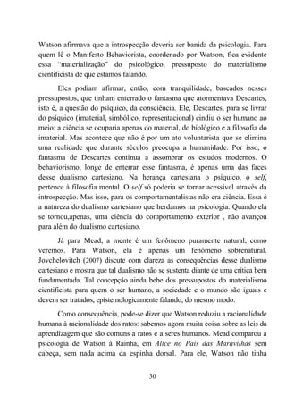 30
Watson afirmava que a introspecção deveria ser banida da psicologia. Para
quem lê o Manifesto Behaviorista, coordenado por Watson, fica evidente
essa “materialização” do psicológico, pressuposto do materialismo
cientificista de que estamos falando.
Eles podiam afirmar, então, com tranquilidade, baseados nesses
pressupostos, que tinham enterrado o fantasma que atormentava Descartes,
isto é, a questão do psíquico, da consciência. Ele, Descartes, para se livrar
do psíquico (imaterial, simbólico, representacional) cindiu o ser humano ao
meio: a ciência se ocuparia apenas do material, do biológico e a filosofia do
imaterial. Mas acontece que não é por um ato voluntarista que se elimina
uma realidade que durante séculos preocupa a humanidade. Por isso, o
fantasma de Descartes continua a assombrar os estudos modernos. O
behaviorismo, longe de enterrar esse fantasma, é apenas uma das faces
desse dualismo cartesiano. Na herança cartesiana o psíquico, o self,
pertence à filosofia mental. O self só poderia se tornar acessível através da
introspecção. Mas isso, para os comportamentalistas não era ciência. Essa é
a natureza do dualismo cartesiano que herdamos na psicologia. Quando ela
se tornou,apenas, uma ciência do comportamento exterior , não avançou
para além do dualismo cartesiano.
Já para Mead, a mente é um fenômeno puramente natural, como
veremos. Para Watson, ela é apenas um fenômeno sobrenatural.
Jovchelovitch (2007) discute com clareza as consequências desse dualismo
cartesiano e mostra que tal dualismo não se sustenta diante de uma crítica bem
fundamentada. Tal concepção ainda bebe dos pressupostos do materialismo
cientificista para quem o ser humano, a sociedade e o mundo são iguais e
devem ser tratados, epistemologicamente falando, do mesmo modo.
Como consequência, pode-se dizer que Watson reduziu a racionalidade
humana à racionalidade dos ratos: sabemos agora muita coisa sobre as leis da
aprendizagem que são comuns a ratos e a seres humanos. Mead comparou a
psicologia de Watson à Rainha, em Alice no País das Maravilhas sem
cabeça, sem nada acima da espinha dorsal. Para ele, Watson não tinha
 