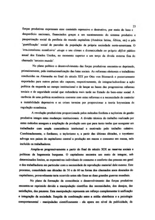 forças produtivas expressam esse conteúdo repressivo e destrutivo, por meio do luxo e
desperdício nacionais, financiados graças a um sucateamento do sistema produtivo e
paupenzação social da periferia do mundo capitalista (América latina, África, etc) e pela
guetifícação social de parcelas da população da própria sociedade norte-americana O
inacionalismo econcmico’ atinge o seu clímax e dramaücidade no próprio déficit público
anual dos Estados Unidos, no momento superior a um terço da dívida externa fixa do
chamado ‘terceiro mundo’.
No plano político o desenvolvimento das forças produtivas encontra-se deprimido,
pnmeiramente, pela institucionalização das lutas sociais. As reformas eleitorais e trabalhistas
conduzidas na Alemanha no final do século XIX por Otto von Bismarck e posteriormente
exportadas para outros países são capazes, respectivamente, de integrar/subordinar a ação
política da esquerda ao campo institucional e de lançar as bases das progressivas reformas
sociais e de seguridade social que redundaria mais tarde no Estado do bem-estar sodaL A
carência de uma política econômica coerente com estas reformas e a necessidade de controlar
a instabilidade depressiva e as crises termina por proporcionar a teoria keynesiana de
regulação econômica
A revolução produtivista proporcionada pelos métodos fordista e taylonsta de gestão
produtiva integra estas mudanças institucionais A divisão técnica do trabalho realizado por
estes métodos assegura a ampliação da produção sem que para tanto tenha que assegurar um
trabalhador com ampla consistência intelectual e motivado pelo trabalho coletivo.
Combinadamente, o fordismo, o taylorismo e, a partir das últimas décadas, o toyotismo
advoga nos países de capitalismo central a produção em massa e consumo em massa, nela
incluído os trabalhadores.
Amplia-se progressivamente a partir do final do século XIX as reservas sociais e
políticas da hegemonia burguesa. O capitalismo encontra um meio de integrar, sob
determinados limites, as expectativas individuais de consumo e conforto das pessoas em geral
e dos trabalhadores em particular com a necessidade de reprodução material dele mesmo. Este
processo, consolidado nas décadas de 50 e de 60 na forma dos chamados anos dourados do
capitalismo, provavelmente teria ocorrido antes não fosse as duas grandes guerras mundiais
No plano da formação da consciência o desenvolvimento das forças produtivas
encontra-se reprimido devido a manipulação científica das necessidades, dos desejos, das
satisfações, dos prazeres. Esta manipulação representa um reforço complementar à unificação
e integração da sociedade Surgida da combinação entre a mídia eletrônica e a psicologia
comportamental - manipuladas cientificamente - da opera em nívd da publicidade, da
 