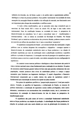 indústria da diversão, etc, de forma a gerar o nó górdio entre a superestrutura político-
ideológica e a base do processo produtivo. Esse padrão ‘amencanista’ da sociedade de trocas,
emergido da concepção liberal do trabalho e da reifícação do mercado, tem funcionado como
um importante pára-choque das contradições e conflitos sociais.
A razão crítica transformadora, que se apresenta como algo irresistível para os
marxistas do final século XIX e início do século XX, dá lugar à uma razão crítica
instrumental, fruto da coisificação humana na sociedade de trocas. A perspectiva do
desenvolvimento da consciência ‘em si’ para a consciência ‘para si’ - transformadora e
mternacionalista - não se realiza na sociedade da Revolução de Outubro. Na Europa
Ocidental, após as tentativas revolucionárias das primeiras décadas, podemos mesmo concluir
ter ocorrido um refluxo da consciência ‘era si’ para a consciência ‘corporativa’.
O capitalismo monopolista de Estado - proveniente da fusão das instituições e órgãos
públicos com os núcleos dirigentes dos monopólios e oligopólios - consegue reprimir o
desenvolvimento da contradição estabelecida entre as forças produtivas e as relação de
produção capitalistas por meio da combinação entre a planificação econômica e aparelhos
públicos e privados de hegemonia. A concepção marxista da passagem do capitalismo para o
socialismo passa a conviver, a partir de então, com abalos emergidos da nova configuração do
capitalismo.
Ao construir novas reservas políticas e ideológicas a classe dominante não perde de
vista o terreno nacional como a base fundamental para a realização do seu domínio. Os países
de economia central buscam garantir índices de bem estar para parcelas substanciais das suas
populações, visando promover ahos níveis de estabilidade política e o tempo e espaço
necessário para fortalecer sua hegemonia ideológica O capital oligopolista e financeiro
internacional compreende que a coesão interna dos países de capitalismo central é
fundamental para manutenção do domínio do capital em plano mundial.
Nos países de capitalismo periférico a ‘pauperizaçào progressiva’ é real para amplos
setores. Contudo, os aparelhos de hegemonia, a militarização do Estado, os recursos da
política tradicional, a constituição de segmentos sociais médios privilegiados, entre outros
elementos, constituem-se em amortecedores das contradições sociais, isto é, convertem em
mecanismos de contenção do desenvolvimento da luta de ciasses na perspectiva da
transformação social.
O capitalismo não pode conter ad eterno a contradição fundamental estabelecida
entre as forças produtivas e as relações de produção. A subordinação das forças produtivas is
relações de produção pode estar sendo abalada por meio da globalização da economia, do
24
 