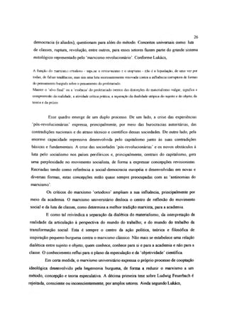 democracia (e aliados), questionam para além do método. Conceitos universais como: luta
de classes, ruptura, revolução, entre outros, para esses setores fazem parte do grande sistema
mitológico representado pelo ‘marxismo revolucionário’. Conforme Lukács,
A função do manasir.o ortodoxo - superar o revisionismo e o utopismo - não é a liquidação, de uma ve7 por
todas, de falsas tendências, mas sim uma luta incessantemente renovada contra a influência corruptora de formas
do pensamento burguês sobre o pensamento do proletariado
Manter o ‘alvo fina!’ ou a ‘essência’ do proletariado isentos das distorções do materialismo vulgar, significa a
compreensão da realidade, a atividade crítica prática, a superação da dualidade utópica do sujeito e do objeto, da
teoria e da práxis
Esse quadro emerge de um duplo processo De um lado, a crise das experiências
‘pós-revolucionánas’ expressa, principalmente, por meio das burocracias autoritárias, das
contradições nacionais e do atraso técnico e cientifico dessas sociedades De outro lado, pela
enorme capacidade repressiva desenvolvida pelo capitalismo junto às suas contradições
básicas e fundamentais. A crise das sociedades ‘pós-revolucionárias’ e os novos obstáculos à
luta pelo socialismo nos países periféricos e, principalmente, centrais do capitalismo, gera
uma perplexidade no movimento socialista, de forma a expressar concepções revisionistas.
Recriadas tendo como referência a social-democracia européia e desenvolvidas em novas e
diversas formas, estas concepções estão quase sempre preocupadas com as ‘antinomias do
marxismo’.
Os críticos do marxismo ‘ortodoxo’ ampliam a sua influência, principalmente por
meio da academia O marxismo universitário desloca o centro de reflexão do movimento
social e da luta de classes, como determina a melhor tradição marxista, para a academia.
E como tal reivindica a separação da dialética do materialismo, da interpretação da
realidade da articulação à perspectiva do mundo do trabalho; e do mundo do trabalho da
transformação social. Esta é sempre o centro da ação política, teórica e filosófica de
inspiração pequeno-burguesa contra o marxismo clássico. Não mais se estabelece uma relação
dialética entre sujeito e objeto; quem conhece, conhece para si e para a academia e não para a
classe. O conhecimento reflui para o plano da especulação e da ‘objetividade’ científica
Em certa medida, o marxismo universitário expressa o próprio processo de cooptação
ideológica desenvolvido pela hegemonia burguesa, de forma a reduzir o marxismo a um
método, concepção e teoria especulativa. A décima primeira tese sobre Ludwig Feuerbach é
rejeitada, consciente ou inconscientemente, por amplos setores. Ainda segundo Lukács,
26
 