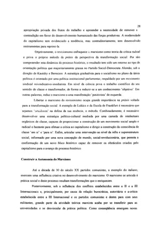 apropriação privada dos frutos do trabalho e apreender a necessidade de remover a
contradição em favor do desenvolvimento humanizado das forças produtivas. A modernidade
do capitalismo tem evidenciado a tendência, mas contraditoriamente, tem desenvolvido
instrumentos para reprimi-la
Objetivamente, o revisionismo enfraquece o marxismo como teoria da critica radical
e priva o próprio método da práxis da perspectiva da transformação social. Por não
compreender esta dinâmica do processo histórico, o resultado tem sido um retomo ao tipo de
orientação política que majoritariamente grassa no Partido Social-Democrata Alemão, sob a
direção de Kautsky e Bemsíein. A estratégia gradualista para o socialismo no plano da tática
política é orientado por uma política institucional-parlamentar, respaldado por um movimento
sindical reivindicativo-imediatista Em nível da ciência priva o trabalho científico do seu
sentido de classe e transformador, de forma a reduzir-se a um conhecimento ‘objetivo’. Em
outras palavras, reduz o marxismo a uma manifestação ‘positivista’ de esquerda
Libertar o marxismo do revisionismo ocupa grande importância na práxis voltada
para a transformação social A exemplo de Lukács e da Escola de Frankfurt é necessário que
sejamos ‘ortodoxos’ na defesa da sua essência, o método. Combinadamente, é necessário
desenvolver uma estratégia político-cultural mediada por uma camada de intelectuais
orgânicos de classe, capazes de proporcionar a construção de um movimento social amplo e
radical o bastante para efetuar a crítica ao capitalismo e dirigir a construção da consciência de
classe ‘em si’ e ‘para si’. Enfim, articular uma intervenção ao nível da infra e superestrutura
social, informado por uma nova concepção de mundo, social-revolucionária, que permita a
conformação de um novo bloco histórico capaz de remover os obstáculos criados pelo
capitalismo para o avanço do processo histórico.
Construir a Autonomia do Marxismo
Até a década de 30 do século XX partidos comunistas, a exemplo do italiano,
exercem uma influência criativa no desenvolvimento do marxismo O marxismo se articula à
prática social e deste processo resultam transformações que o enriquecem.
Posteriormente, sob a influência dos conflitos estabelecidos entre a II e a Dl
Internacionais e, principalmente, por causa da relação burocrática, autoritária e a-crítica
estabelecida entre a UI Internacional e os partidos comunistas e destes para com seus
militantes, grande parte da atividade teórica marxista acaba por se transferir para as
universidades e se desvincular da prática política Como consequência emergem novas
28
 