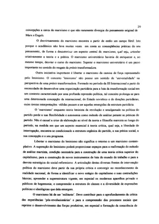 concepções a cerca do marxismo e que não raramente divergia do pensamento original de
Marx e Engels.
O desvirtuamento do marxismo encontra a partir de então um campo fértil Isto
porque o acadêmico não leva muitas vezes em emita as consequências práticas do seu
pensamente, de forma a desautorizar um aspecto centrai dc marxismo, qual seja, articular
criativamente a teoria e a prática O marxismo universitário haveria de enriquecer e, ao
mesmo tempo, desviar o curso do marxismo. Superar o marxismo universitário é um passo
importante no sentido do resgate da priais transformadora
Outra iniciativa importante é libertar o marxismo da camisa de força representado
pelo leninismo O conceito ‘leninismo’ não possui um sentido de ‘universalidade’ na
perspectiva de uma priais transformadora Formado no período da IO Internacional a partir da
necessidade de desenvolver uma organização partidária para a luta da transformação social em
um contexto caracterizado por uma profunda repressão política, tal conceito prolonga-se para
uma determinada concepção da internacional, do Estado soviético e de direções partidárias,
cujas únicas interpretações válidas passam a ser aquelas emergidas da estrutura partidária.
O ‘marxismo’ enquanto teoria leninista da revolução e amalgamado na política do
partido perde a sua flexibilidade e autonomia como método de análise perante as práticas de
partido. Não é casual a aise de elaboração ao nível da teoria e filosofia marxista ao longo do
período, na medida em que um aspecto essencial à teoria crítica, qual seja, a liberdade de
interrogação, encontra-se condicionado a estrutura orgânica do partido, a sua prática social, a
sua concepção e o seu programa
Libertar o marxismo do leninismo não significa o retomo a um marxismo contem­
plativo. A superação do leninismo poderá proporcionar espaços para a reafirmação do método
de análise marxista, condição necessária para a construção de uma teoria critica superior do
capitalismo, para a construção de novos instrumentos de luta do mundo do trabalho e para a
derrota estratégica do social-reformismo. A articulação destas diversas frentes de intervenção
política do marxismo deve partir da sua própria crítica e convergir no reconhecimento da
realidade nacional, de forma a identificar o novo estágio do capitalismo e suas contradições
básicas; apreender a superestrutura vigente, em especial os modernos aparelhos privado e
públicos de hegemonia; e compreender a estrutura de classes e a diversidade de expressões
políticas e ideológicas que dela emergem
O marxismo há de ser ‘militante’. Deve contribuir para o aprofundamento da crítica
das experiências ‘pós-revolucionánas’ e para a compreensão dos processos sociais que
reprime o desenvolvimento das forças produtivas, em especial a formação da consciência de
29
 