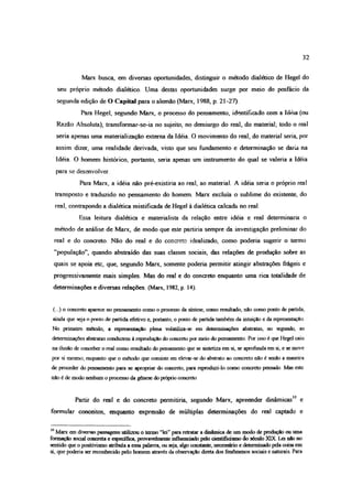 32
Marx busca, em diversas oportunidades, distinguir o método dialético de Hegel do
seu próprio método dialético. Uma destas oportunidades surge por meio do posfacio da
segunda edição de O Capital para o alemão (Marx, 1988, p. 21-27).
Para Hegel, segundo Marx, o processo do pensamento, identificado com a Idéia (ou
Razão Absoluta), transformar-se-ia no sujeito, no demiurgo do real, do material; todo o real
seria apenas uma materialização externa da Idéia. O movimento do real, do material seria, por
assim dizer, uma realidade derivada, visto que seu fundamento e determinação se daria na
Idéia O homem histórico, portanto, seria apenas um instrumento do qual se valeria a Idéia
para se desenvolver
Para Marx, a idéia não pré-existiria ao real, ao material. A idéia seria o próprio real
transposto e traduzido no pensamento do homem. Marx excluía o sublime do existente, do
real, contrapondo a dialética mistificada de Hegel à dialética calcada no real.
Essa leitura dialética e materialista da relação entre idéia e real determinaria o
método de análise de Marx, de modo que este partiria sempre da investigação preliminar do
real e do concreto. Não do real e do concreto idealizado, como poderia sugerir o termo
“população”, quando abstraído das suas classes sociais, das relações de produção sobre as
quais se apoia etc, que, segundo Marx, somente poderia permitir atingir abstrações fiágeis e
progressivamente mais simples. Mas do real e do concreto enquanto uma rica totalidade de
determinações e diversas relações. (Marx, 1982, p. 14).
(...) o concreto aparece no pensamento como o processo da síntese, como resultado, não como ponto de partida,
ainda que seja o ponto de partida efetivo e, portanto, o ponto de partida também da intuição e da representação
No primeiro método, a representação plena volatiliza-se em determinações abstratas, no segundo, as
determinações abstratas conduzem à reprodução do concreto por meio do pensamento. Por isso é que Hegel caiu
na ilusão de conceber o real como resultado do pensamento que se sintetiza em si, se aprofunda em si, e se move
por si mesmo; enquanto que o método que consiste em elevar-se do abstrato ao concreto não é senão a maneira
de proceder do pensamento para se apropriar do concreto, para reproduzi-lo como concreto pensado. Mas este
não é de modo nenhum o processo da gênese do próprio concreto
Partir do real e do concreto permitiria, segundo Marx, apreender dinâmicas10 e
formular conceitos, enquanto expressão de múltiplas determinações do real captado e
10 Marx em diversas passagens utilizou o termo “lei” para retratar a dinâmica de um modo de produção ou uma
formação social concreta e específica, provavelmente influenciado pelo cientificasmo do século XIX. L a não no
sentido que o positivismo atribuía a essa palavra, ou seja, algo constante, necessário e determinado pela coisa em
si, que poderia ser reconhecido pelo homem através da observação direta dos fenômenos sociais e naturais Para
 
