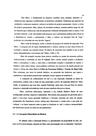 Para Marx, o fundamental na pesquisa científica seria, portanto, descobrir as
dinâmicas que regeriam e modificariam os fenômenos estudados. Dinâmicas que atuariam nas
condições e interesses materiais, inclusive no âmbito do próprio pensamento. Assim, a critica
do próprio pensamento, idéia, cultura, da sociedade moderna, somente poderia surgir do real,
do material que o determina e não do pensamento refletindo diretamente sobre si mesmo. E da
sua base material, o real, desvendado pela pesquisa, que o pensamento poderia auto-criticar-se
e desalienar-se. Assim, o pensamento, a idéia, a cultura, em princípio fora de ‘lugar’,
poderiam ser colocadas em seus devidos ‘lugares’.
Marx cuida de distinguir, ainda, o método da pesquisa do método de exposição. Para
Marx, “a pesquisa tem de captar detalhadamente a matéria, analisar as suas várias formas de
evolução e rastrear sua conexão íntima. Só depois de concluído esse trabalho é que se pode
expor adequadamente o movimento real” (Marx, 1988, p. 26).
Marx dá exemplo concreto desta prática científica no estudo da economia política.
Anteriormente à confecção da obra O Capital, Marx conduz estudos amplos e profundos
sobre a mercadoria, o valor, a mais-valia, a reprodução (simples e ampliada) do capital, o
dinheiro, entre outros temas, como podemos confirmar nos esquemas de estudo pessoal que
tomam a forma das obras Para a Crítica da Economia Política e Teorias da Mais-Valia.
Elas culminam, por meio do método dialético, na apreensão das dinâmicas que regem o
capitalismo e que podem proporcionar condições sociais capazes de modificá-lo.
A conquista do conhecimento do real e a sua exposição ordenada no plano do
pensamento, podem criar a ilusão de uma construção a priori, de esquemas dedutivos. Mera
ilusão, se pensarmos que uma obra, quando finalizada, nada mais é do que fruto de intensa
pesquisa e exposição articulada por meio de uma coerência discursiva interna.
Marx, conforme observamos, apresenta o seu método dialético dentro de uma
configuração racional, empírica e materialista. Movimenta suas pesquisas do particular para o
geral e vice-versa, busca apreender dinâmicas e formular conceitos por meio de estudos
comparados dos fenômenos sociais, esforça para demonstrar a coesão entre o que anda nas
‘cabeças’ e as bases materiais sobre as quais se localizam os ‘pés’ e coloca a temporalidade
dos fenômenos sociais no centro do seu pensamento.
3 3 - A Concepção Materialista da História
Os debates sobre a destruição furtiva e o parcelamento da propriedade do solo, em
curso na Província Renana, desperta em Marx uma preocupação com os chamados “interesses
34
 