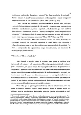 soeialmerrte estabelecidas, formariam a estrutura12 (ou base) econômica da sociedade
Sobre a estrutura “(...) se levanta a superestrutura jurídica e política e à qual correspondem
determinadas formas de consciêneia social” (Marx, 1983, Volume 1, p. 301).
Marx concebe uma interação e uma interdependência profunda entre a estrutura,
responsável pela produção e reprodução da vida material, e a superestrutura, responsável pela
produção e reprodução da vida política e espiritual. A relação dialética que Marx estabelece
entre estrutura e superestrutura não exclui a ontologia. Neste ponto, Marx é categórico quando
afirma que “(...) não é a consciência do homem que determina o seu ser, mas, pelo contrário, o
seu ser social é que determina a sua consciência” (Marx, 1983, Volume 1, p. 301).
Dito de outra forma, Marx não reconhece nas leis, nas formas do Estado, nas
expressões subjetivas dos indivíduos, segmentos e classes sociais uma autonomia e
independência da estrutura, ou seja, das condições materiais de existência da sociedade. Para
Marx, a compreensão das superestruturas exige, necessariamente, um movimento de
investigação que parta da estrutura
O Conceito de “Modo de Produção”
Marx formula o conceito “modo de produção” para retratar a totalidade social
representada pela estrutura e pela superestrutura. Marx integra, portanto, totalidade e estrutura
para a compreensão, em grandes traços, dos longos períodos históricos de permanência ou
conservação - entendidos como movimentos que não alterariam a essência de uma estrutura,
mas que coexistiriam com a acumulação quantitativa de condições materiais e espirituais, que
levariam a um ponto de ruptura num futuro indeterminado - ou breves períodos históricos de
transformações bruscas ou revolucionárias - entendidos como movimentos que alterariam a
essência de uma estrutura, ou seja, rupturas qualitativas das condições materiais e espirituais
responsáveis pela edificação de uma nova totalidade e estrutura.
Marx indica que os grandes períodos históricos estariam estruturados a partir dos
modos de produção comunal, asiático, antigo (escravo), feudal, e burguês. Modos de
produção, social e historicamente determinados, mutáveis, portanto, contrariando o ideal
12 O conceito de “estrutura” pode recebei divasos sentidos e dimensões na teoria e metodologia marxista. Pode
significar estrutura (base) econômica, superestrutura (estrutura fruto da materialização dc instituições c formas
de consciência social); estrutura global e abstrata identificada com o conceito de “modo de produção”; estrutura
global identificada com uma formação social (ou sócio-ccooômtca) especifica e concreta. O fundamental é que o
conceito de “estrutura” remete sempre para um conjunto complexo de elementos interdependentes e estáveis (o
que não significa etemo) no tempo; a estrutura pode ser pensada em si própria ou em relação a outras estruturas
36
 