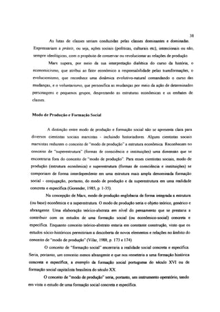 38
As lutas de classes seriam conduzidas pelas classes dominantes e dominadas
Expressariam a práxis, ou seja, ações sociais (políticas, culturais etc), intencionais ou não,
sempre ideológicas, com o propósito de conservar ou revolucionar as relações de produção.
Marx supera, por meio da sua interpretação dialética do curso da história, o
economicismo, que atribui ao fator econômico a responsabilidade peias transformações, o
evolucionismo, que reconhece uma dinâmica evolutivo-natural comandando o curso das
mudanças, e o voluntansmo, que personifica as mudanças por meio da ação de determinados
personagens e pequenos grupos, desprezando as estruturas econômicas e os embates de
classes.
Modo de Produção e Formação Social
A distinção entre modo de produção e formação social não se apresenta clara para
diversos cientistas sociais marxistas - incluindo historiadores. Alguns cientistas sociais
marxistas reduzem o conceito de “modo de produção” a estrutura econômica. Reconhecem no
conceito de “superestrutura” (formas de consciência e instituições) uma dimensão que se
encontraria fora do conceito de “modo de produção”. Para esses cientistas sociais, modo de
produção (estrutura econômica) e superestrutura (formas de consciência e instituições) se
comporiam de forma interdependente em uma estrutura mais ampla denominada formação
social - conjugação, portanto, do modo de produção e da superestrutura em uma realidade
concreta e específica (Gorender, 1985, p. 1-35).
Na concepção de Marx, modo de produção englobaria de forma integrada a estrutura
(ou base) econômica e a superestrutura. O modo de produção seria o objeto teórico, genérico e
abrangente. Uma elaboração teórico-abstrata em nível do pensamento que se prestaria a
contribuir com os estudos de uma formação social (ou económico-social) concreta e
específica. Enquanto conceito teórico-abstrato estaria em constante construção, visto que os
estudos sócio-históricos permitiriam a descoberta de novos elementos e relações no âmbito do
conceito de “modo de produção” (Vilar, 1988, p. 173 e 174).
O conceito de “formação social” encerraria a realidade social concreta e específica.
Seria, portanto, um conceito menos abrangente e que nos remeteria a uma formação histórica
concreta e específica, a exemplo da formação social portuguesa do século XVI ou da
formação social capitalista brasileira do século XX
O conceito de “modo de produção” seria, portanto, um instrumento operatório, tendo
em vista o estudo de uma formação social concreta e específica.
 