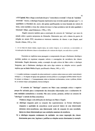 e O Capital, Marx chega a conclusão de que a “consciência invertida” é fruto da “realidade
invertida”. Assim, a ideologia burguesa expressaria essa inversão quando apregoa que “(...) a
igualdade e a liberdade são, assim, não apenas aperfeiçoadas na troca baseada em valores de
troca, como também a troca dos valores de troca é a base produtiva real de toda igualdade e
liberdade” (Marx, apud Bottomore, 1988, p. 185).
Engels concorre também para a construção do conceito de “ideologia” por meio do
estudo sobre a guerra camponesa da Alemanha. Demonstra que, sob a chama da guerra de
religião no século XVI, encontram-se interesses materiais de classes e que (Engels, apud
Bourdé e Martin, 1983, p 166).
(...) se as lutas de classes tinham, naquela época, um caráter religioso, se os interesses, as necessidades, as
reivindicações das diferentes classes se dissimulavam sob a máscara da religião, isso nada altera a questão
Encontra-se implícita nessa passagem a compreensão de que o fenômeno ideológico
também poderia se expressar enquanto valores e concepções de resistência das classes
dominadas. Engels demonstra, ainda, a exemplo da ação crítica de Marx sobre a ideologia
burguesa, que o fenômeno ideológico não seria algo exterior as relações sociais quando
explica que na Idade Média (Engels, apudBourdé e Martin, 1983, p. 167).
(...) os padres receberam o monopólio da cultura intelectual e a própria cultura tomou um caráter essencialmente
teológico (...). Os dogmas da Igreja eram igualmente axiomas políticos e as passagens da Bíblia tinham força de
lei perante os tribunais (...) Consequentemente, todas as doutrinas revolucionárias, sociais e políticas, deviam
ser, ao mesmo tempo e principalmente, heresias teológicas
O conceito de “ideologia” conserva em Marx uma conotação crítica e negativa
porque foi utilizado para a compreensão das distorções relacionadas com o ocultamento de
uma realidade contraditória e invertida Não seria correto, portanto, atribuir ao conceito de
“ideologia” o sentido de falsa consciência.
Podemos chegar a três definições de ideologia em Marx e Engels:
a) ideologia enquanto parte ou conjunto das superestruturas: as formas ideológicas
enquanto a qualidade da consciência social possível dentro de uma determinada
estrutura sócio-econômica, uma determinada visão de conjunto de uma sociedade,
época ou classe determinada por suas condições materiais de existência;
b) a ideologia enquanto ocultamento da realidade: ora como imposição das classes
dominantes para criar, legitimar e justificar as relações sociais dominantes (a exemplo
41
 