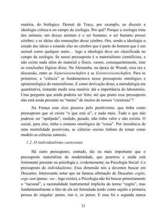 32
matéria, do biológico. Destutt de Tracy, por exemplo, ao discutir a
ideologia coloca-a no campo da zoologia. Por quê? Porque a zoologia trata
dos animais; um desses animais é o ser humano; o ser humano possui
cérebro; e as ideias são emanações desse cérebro. Ora, sendo a ideologia o
estudo das ideias e estando elas no cérebro que é parte do homem que é um
animal como qualquer outro… logo a ideologia deve ser classificada no
campo da zoologia. Se nosso pressuposto é o materialismo cientificista, e
não existe nada além do material e físico, vamos, consequentemente, tirar
as conclusões lógicas disso. Na Alemanha, na época de Wundt, essa era a
discussão, entre as Naturwissenchaften e as Geisteswissenchaften. Para os
primeiros, a “ciência” se fundamentava nesse pressuposto ontológico e
epistemológico do materialismo. E como derivação disso, a metodologia era
quantitativa, tentando medir essa matéria: daí a importância do laboratório.
Uma pergunta que ainda poderia ser feita: até que ponto esse pressuposto
não está ainda presente na “mente” de muitos de nossos “cientistas”?
Na França esse eixo passava pelo positivismo, que tinha como
pressuposto que só existe “o que está aí”, e nada mais. Tudo o que não
pudesse ser “apalpado”, medido, pesado, não tinha valor e não existia. O
social, para eles, tinha o estatuto ontológico de “coisa”. Por insistência de
uma mentalidade positivista, as ciências sociais tinham de tomar como
modelo as ciências naturais.
1.2. O individualismo cartesiano
Há outro pressuposto, contudo, tão ou mais importante que o
pressuposto materialista da modernidade, que penetrou e ainda está
fortemente presente na psicologia e, evidentemente, na Psicologia Social: é o
pressuposto do individualismo. Essa dimensão nós a devemos buscar em
Descartes. Interessante notar que na famosa afirmação de Descartes cogito,
ergo sum (penso –eu–, logo existo), a Psicologia não foi buscar primeiramente
o “racional”, a racionalidade instrumental implícita do termo “cogito”, mas
fundamentalmente o fato de ela ser formulada tendo como sujeito a primeira
pessoa do singular: penso, isto é, eu penso. E essa foi a segunda marca
 