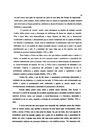 na qual ocorre uma ação de supressão por parte de uma delas das formas de organização
social que a outra instaura Esses conflitos entre as classes se exprimem na tensão constante
que existe entre as forças produtivas, tendentes ao desenvolvimento e as relações de produção,
tendentes a conservação.
O conceito de ‘práxis’ recebe outras abordagens no âmbito da tradição marxista.
Lukács define príads como a eliminação da indiferença da forma em relação ao conteúdo.
Para o autor Marx teria desmistificado a lógica idealista da idéia, isto é, desenraizado
socialmente o idealismo, e demonstrado que as ciasses subalternas são os sujeitos da história,
em especial o proletariado. Assim, teria-se estabelecido no pensamento uma nova lógica da
totalidade, isto é, da unidade do objeto (realidade natural e social) que é posto e do sujeito
(proletariado) que o põe. É a totalidade não como idéia que se faz espírito, mas como
realidade do processo histórico (Bobbio, 1992, p. 989).
Para Lukács a Príads em Marx seria o ato que realiza a unidade entre o sujeito e o
objeto, na medida em que traduz em nova estrutura social e econômica a consciência das
relações estabelecidas entre os homens Nela coincidiríam as determinações do pensamento e
do desenvolvimento da história. Por isso, a Príads seria a consciência da totalidade e sua
realização. Todavia, a consciência não precederia a ação, mas fúndaría-se no ato. O
proletariado conhecería a própria situação enquanto luta contra o capitalismo e agiría
enquanto conhece a própria situação (Bobbio, 1992, p. 989)
Lukács fez, enfim, o uso de três temas: o pensamento socialmente determinado; a
realidade em sua dinâmica; e, o sujeito em sua ação. A Príads seria o ato revolucionário que
realiza o sujeito (o proletariado) como conhecedor e agente ao mesmo tempo e que,
simultaneamente, fundamenta a identidade do pensamento e da história.
Korsch define príads como sendo a própria teoria marxista. Pára Korsch “o
marxismo é a teoria da transição da sociedade capitalista para a sociedade socialista e assume
aspectos diversos, como, por exemplo, a social-democracia e o lemnismo, destinados a
sucederem-se um ao outro, segundo a evolução do movimento operário” (Bobbio, 1992, p.
989).
A teoria marxista não seria apenas uma expressão das condições atuais das relações
entre as classes sociais, mas também a alavanca de uma futura ação revolucionária. Deste
modo, a teoria é Príads, isto é, luta social de classes. Se, por um lado, ela é um aspecto da
consciência social da situação vigente, até o ponto de se identificar com a consciência de
dasse, por outro, é apenas uma teoria, não uma teoria positiva mas crítica, que resolve as
representações estáticas em processos dinâmicos e em conflitos sociais. “Os elementos nela
44
 