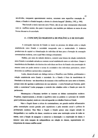 envolvidos, conquanto aparentemente neutros, assumem uma específica conotação de
classe; o Estado é o Estado burguês; o direito é o direito burguês” (Bobbio, 1992, p. 990).
Para korsch a teoria marxista seria Práxis, não só por estar intimamente relacionada
com os conflitos sociais, dos quais é expressão, mas também por elaborar os meios de uma
forma alternativa de sociedade.
4 - CONCEPÇÃO MARXISTA DE POLÍTICA E DE ESTADO
A concepção marxista de Estado se insere no processo de debate sobre a relação
estabelecida entre Estado e sociedade inaugurada com a modernidade. A dinâmica
produtivista do capital e a liberalização do indivíduo dá base para a formação da concepção
contratualista moderna, com a qual Marx dialoga criticamente.
Hobbes, por meio do método dedutivo, constrói uma leitura da relação estabelecida
entre Estado e sociedade calcada no contrato social estabelecido entre os indivíduos. Graças à
transferência da liberdade e de direitos dos indivíduos em favor do Estado e da constituição do
mesmo como um poder exterior e acima da sociedade e dos indivíduos particulares, seriam
dirimidos os conflitos e promovida a cooperação.
Locke, desenvolvendo um diálogo teórico e filosófico com Hobbes, problemaüza a
relação estabelecida entre Estado e sociedade. Se o Estado é fruto da transferência de
liberdade e de direitos - em decorrência da escassez e dos conflitos em curso entre os homens,
porque estes são egoístas e ambiciosos em sua natureza - e seria formado por homens, quem
então o controlaria? Locke propugna o controle dos cidadãos sobre o Estado por meio do
parlamento.
Montesquieu e Rousseau também se inserem no debate contratualista moderno.
Propõem, respectivamente, a divisão e equilíbrio entre os poderes e o princípio da vontade
geral (soberania popular), tendo em vista salvaguardar os cidadãos frente ao Estado
Marx e Engels fazem a crítica do contratualismo, em grande medida influenciados
pelas contradições sociais geradas pelo capitalismo e pela emersão social e política do
proletariado moderno. Para Marx e Engels o Estado possui uma origem calcada na
desigualdade e no conflito de classe; constitui-se como uma instituição acima de todas as
outras, com a função de assegurar e conservar a dominação e a exploração de classe; e
assumir uma certa margem de independência em relação às classes, especialmente em
conjunturas de intenso conflito social.
45
 